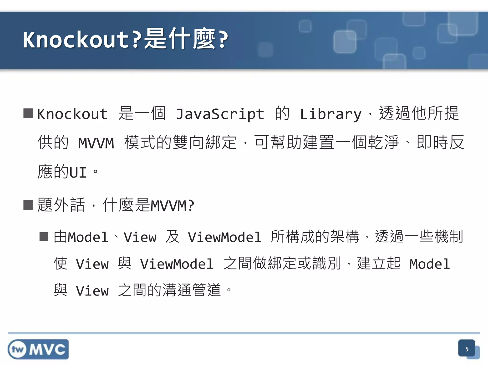  Knockout 是一個 JavaScript 的 Library，透過他所提
供的 MVVM 模式的雙向綁定，可幫助建置一個乾淨、即時反
應的UI。
 題外話，什麼是MVVM?
 由Model、View 及 ViewModel 所構成的架構，透過一些機制
使 View 與 ViewModel 之間做綁定或識別，建立起 Model
與 View 之間的溝通管道。
5
Knockout?是什麼?
 