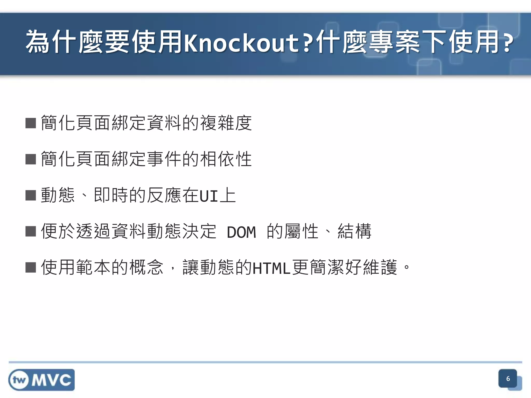  簡化頁面綁定資料的複雜度
 簡化頁面綁定事件的相依性
 動態、即時的反應在UI上
 便於透過資料動態決定 DOM 的屬性、結構
 使用範本的概念，讓動態的HTML更簡潔好維護。
6
為什麼要使用Knockout?什麼專案下使用?
 