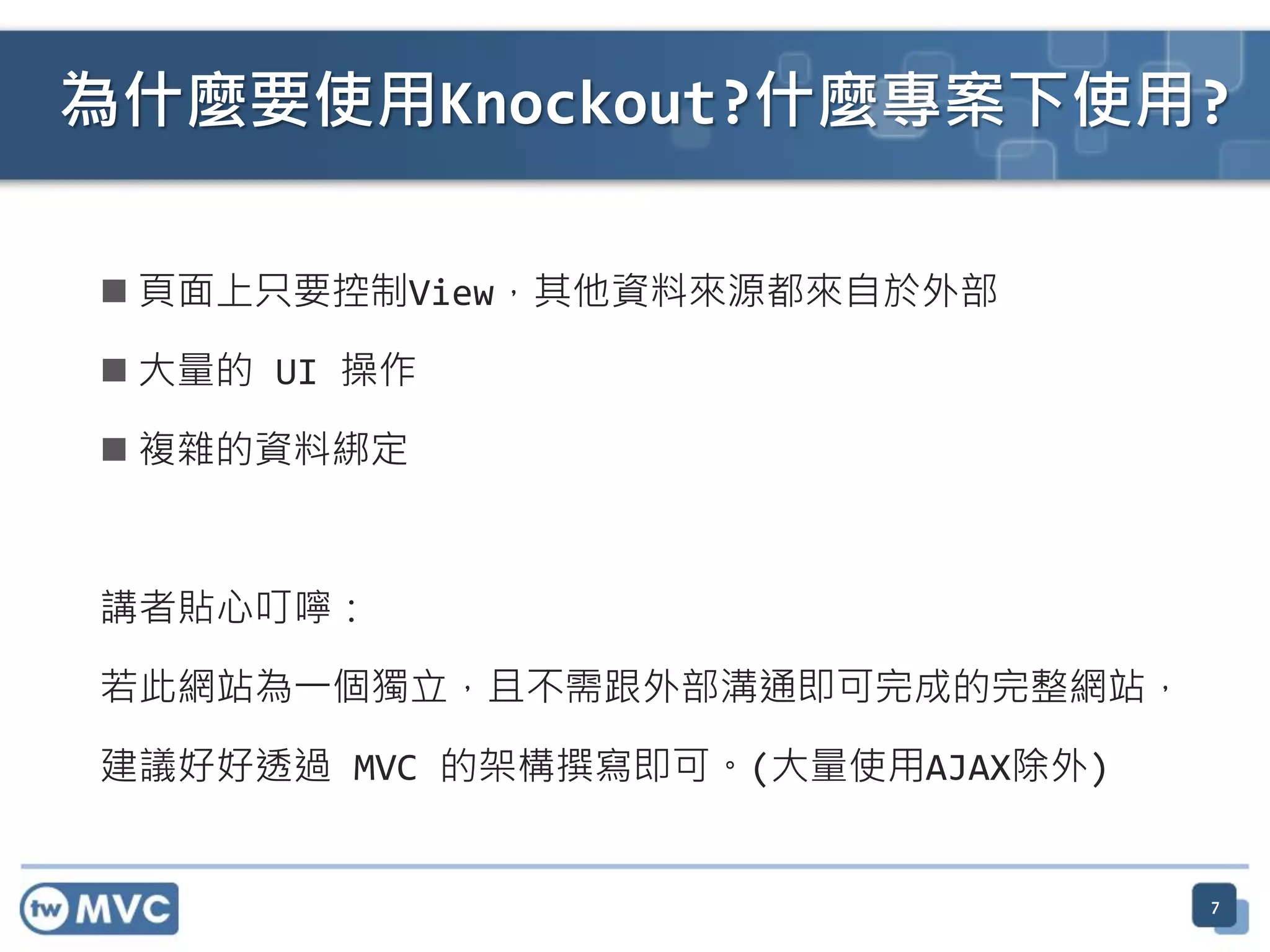  頁面上只要控制View，其他資料來源都來自於外部
 大量的 UI 操作
 複雜的資料綁定
講者貼心叮嚀：
若此網站為一個獨立，且不需跟外部溝通即可完成的完整網站，
建議好好透過 MVC 的架構撰寫即可。(大量使用AJAX除外)
7
為什麼要使用Knockout?什麼專案下使用?
 