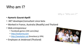 Who am I?
Why a “Who am I?”
• Aymeric Gaurat-Apelli
• .NET developer/consultant since beta
• Worked in France, Australia (Readify) and Thailand
• Web entrepreneur
• Facebook games (1M users/day)
• http://taskarmy.com
• http://weekplan.net (knockout.js SPA)
• Employee at Jetabroad (Thailand)