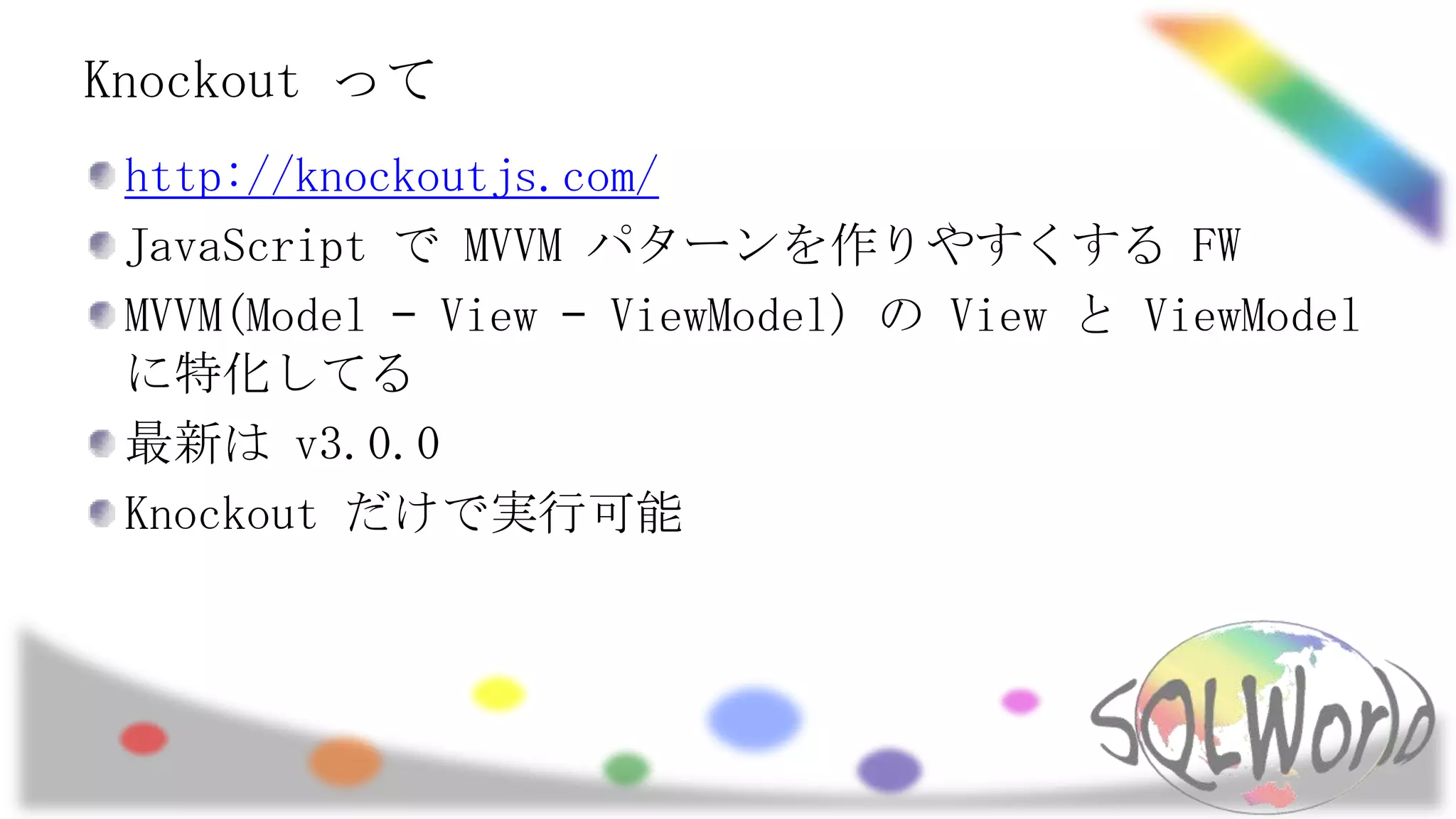 Knockout って
http://knockoutjs.com/
JavaScript で MVVM パターンを作りやすくする FW
MVVM(Model – View – ViewModel) の View と ViewModel
に特化してる
最新は v3.0.0
Knockout だけで実行可能

 