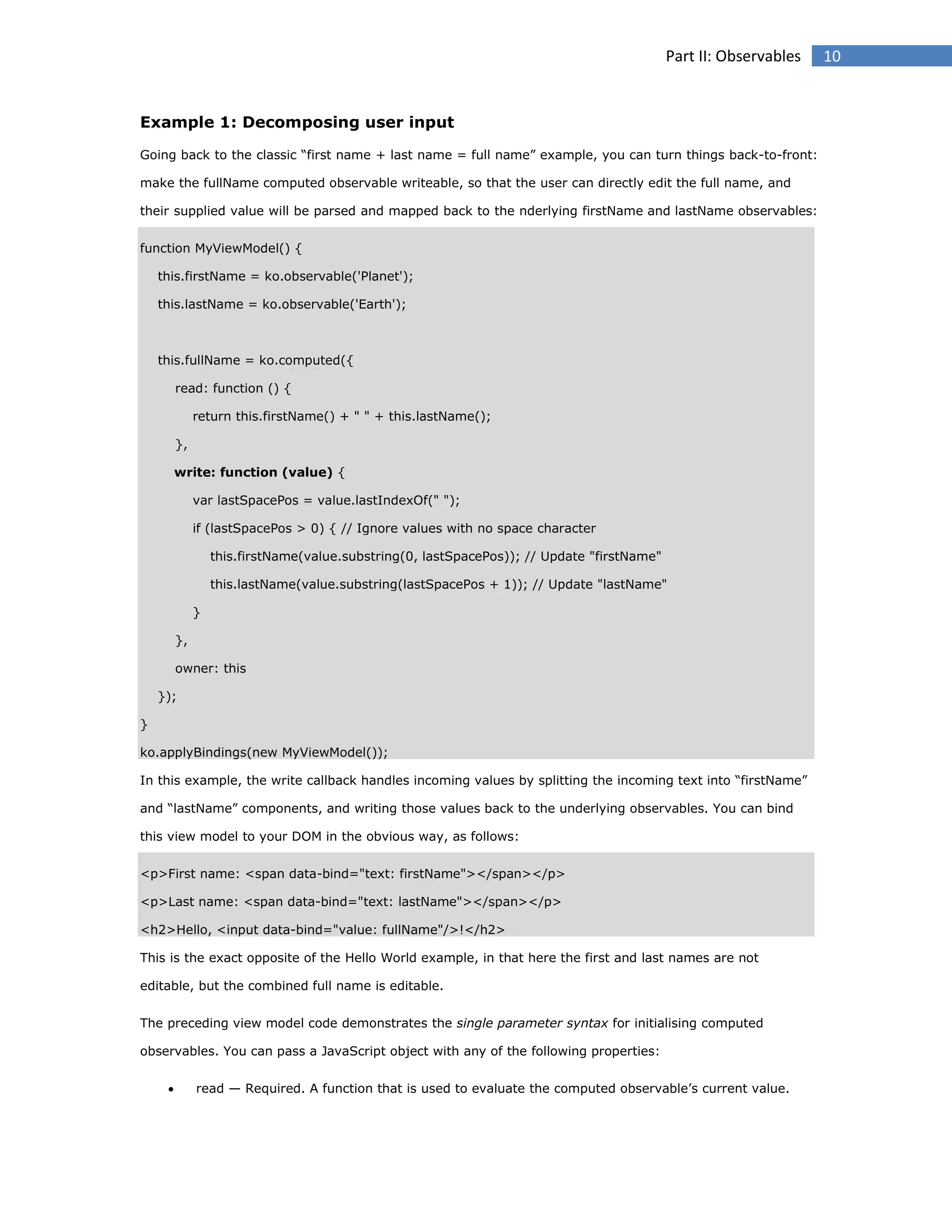 Part II: Observables

Example 1: Decomposing user input
Going back to the classic “first name + last name = full name” example, you can turn things back-to-front:
make the fullName computed observable writeable, so that the user can directly edit the full name, and
their supplied value will be parsed and mapped back to the nderlying firstName and lastName observables:
function MyViewModel() {
this.firstName = ko.observable('Planet');
this.lastName = ko.observable('Earth');

this.fullName = ko.computed({
read: function () {
return this.firstName() + " " + this.lastName();
},
write: function (value) {
var lastSpacePos = value.lastIndexOf(" ");
if (lastSpacePos > 0) { // Ignore values with no space character
this.firstName(value.substring(0, lastSpacePos)); // Update "firstName"
this.lastName(value.substring(lastSpacePos + 1)); // Update "lastName"
}
},
owner: this
});
}
ko.applyBindings(new MyViewModel());
In this example, the write callback handles incoming values by splitting the incoming text into “firstName”
and “lastName” components, and writing those values back to the underlying observables. You can bind
this view model to your DOM in the obvious way, as follows:
<p>First name: <span data-bind="text: firstName"></span></p>
<p>Last name: <span data-bind="text: lastName"></span></p>
<h2>Hello, <input data-bind="value: fullName"/>!</h2>
This is the exact opposite of the Hello World example, in that here the first and last names are not
editable, but the combined full name is editable.
The preceding view model code demonstrates the single parameter syntax for initialising computed
observables. You can pass a JavaScript object with any of the following properties:


read — Required. A function that is used to evaluate the computed observable’s current value.

10

 