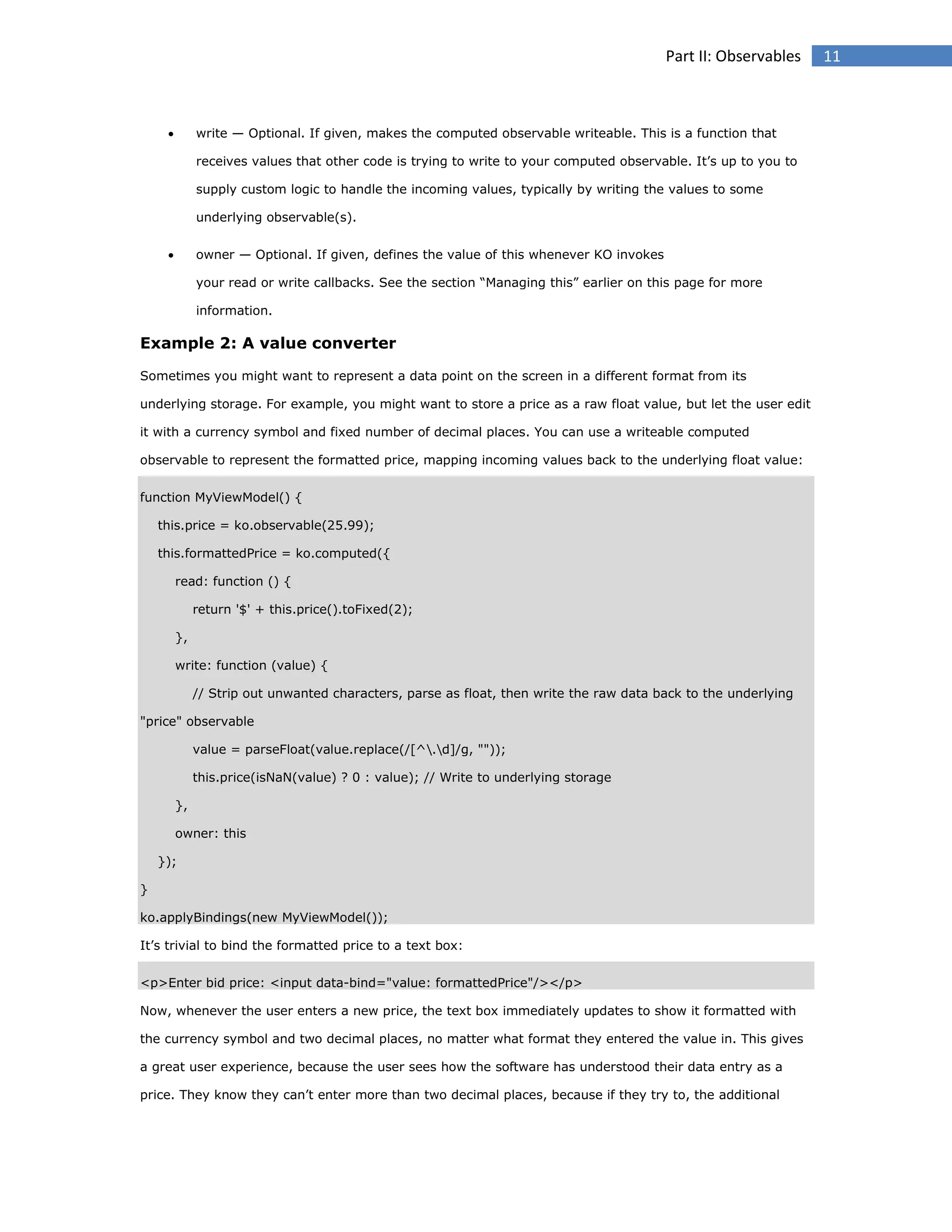 Part II: Observables



write — Optional. If given, makes the computed observable writeable. This is a function that
receives values that other code is trying to write to your computed observable. It’s up to you to
supply custom logic to handle the incoming values, typically by writing the values to some
underlying observable(s).



owner — Optional. If given, defines the value of this whenever KO invokes
your read or write callbacks. See the section “Managing this” earlier on this page for more
information.

Example 2: A value converter
Sometimes you might want to represent a data point on the screen in a different format from its
underlying storage. For example, you might want to store a price as a raw float value, but let the user edit
it with a currency symbol and fixed number of decimal places. You can use a writeable computed
observable to represent the formatted price, mapping incoming values back to the underlying float value:
function MyViewModel() {
this.price = ko.observable(25.99);
this.formattedPrice = ko.computed({
read: function () {
return '$' + this.price().toFixed(2);
},
write: function (value) {
// Strip out unwanted characters, parse as float, then write the raw data back to the underlying
"price" observable
value = parseFloat(value.replace(/[^.d]/g, ""));
this.price(isNaN(value) ? 0 : value); // Write to underlying storage
},
owner: this
});
}
ko.applyBindings(new MyViewModel());
It’s trivial to bind the formatted price to a text box:
<p>Enter bid price: <input data-bind="value: formattedPrice"/></p>
Now, whenever the user enters a new price, the text box immediately updates to show it formatted with
the currency symbol and two decimal places, no matter what format they entered the value in. This gives
a great user experience, because the user sees how the software has understood their data entry as a
price. They know they can’t enter more than two decimal places, because if they try to, the additional

11

 