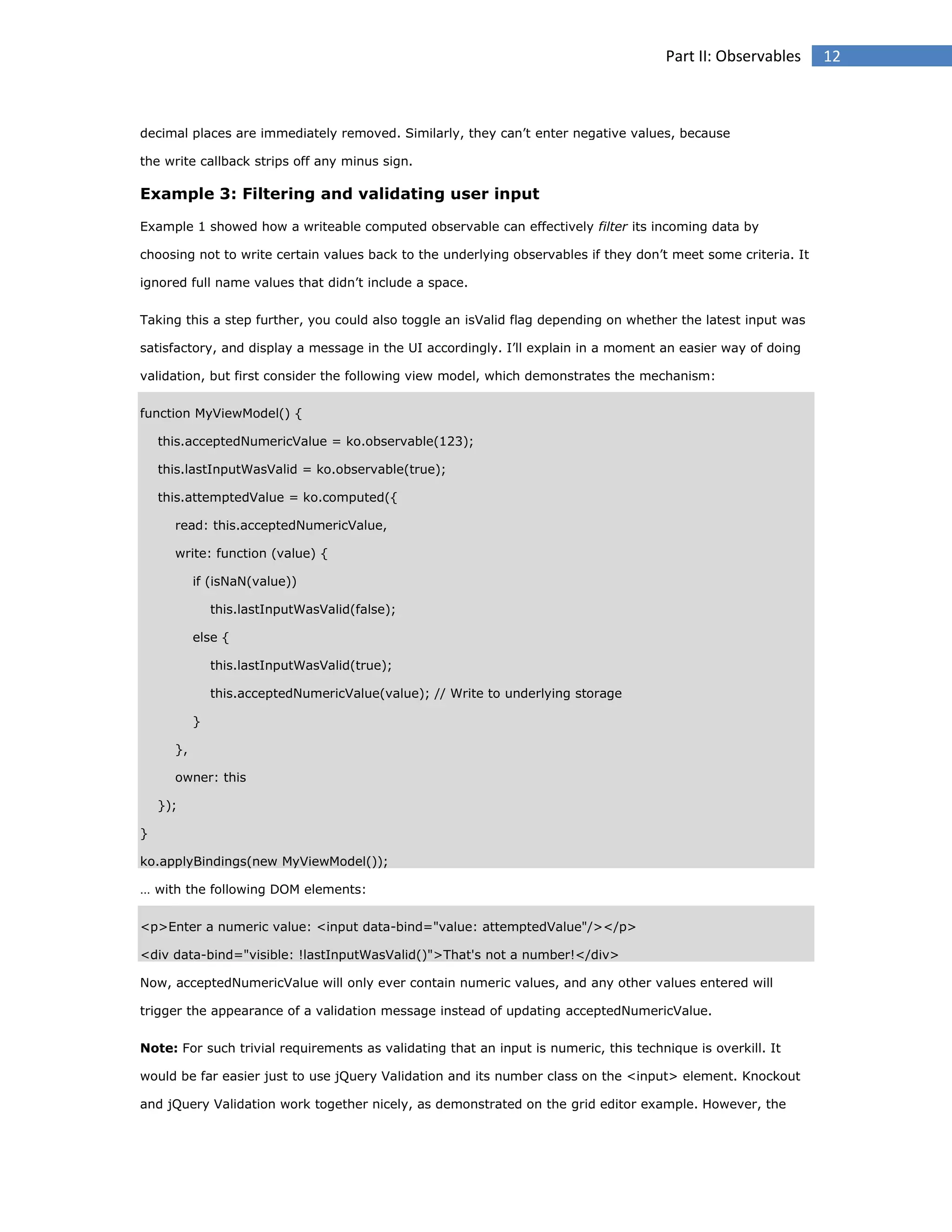 Part II: Observables

decimal places are immediately removed. Similarly, they can’t enter negative values, because
the write callback strips off any minus sign.

Example 3: Filtering and validating user input
Example 1 showed how a writeable computed observable can effectively filter its incoming data by
choosing not to write certain values back to the underlying observables if they don’t meet some criteria. It
ignored full name values that didn’t include a space.
Taking this a step further, you could also toggle an isValid flag depending on whether the latest input was
satisfactory, and display a message in the UI accordingly. I’ll explain in a moment an easier way of doing
validation, but first consider the following view model, which demonstrates the mechanism:
function MyViewModel() {
this.acceptedNumericValue = ko.observable(123);
this.lastInputWasValid = ko.observable(true);
this.attemptedValue = ko.computed({
read: this.acceptedNumericValue,
write: function (value) {
if (isNaN(value))
this.lastInputWasValid(false);
else {
this.lastInputWasValid(true);
this.acceptedNumericValue(value); // Write to underlying storage
}
},
owner: this
});
}
ko.applyBindings(new MyViewModel());
… with the following DOM elements:
<p>Enter a numeric value: <input data-bind="value: attemptedValue"/></p>
<div data-bind="visible: !lastInputWasValid()">That's not a number!</div>
Now, acceptedNumericValue will only ever contain numeric values, and any other values entered will
trigger the appearance of a validation message instead of updating acceptedNumericValue.
Note: For such trivial requirements as validating that an input is numeric, this technique is overkill. It
would be far easier just to use jQuery Validation and its number class on the <input> element. Knockout
and jQuery Validation work together nicely, as demonstrated on the grid editor example. However, the

12

 