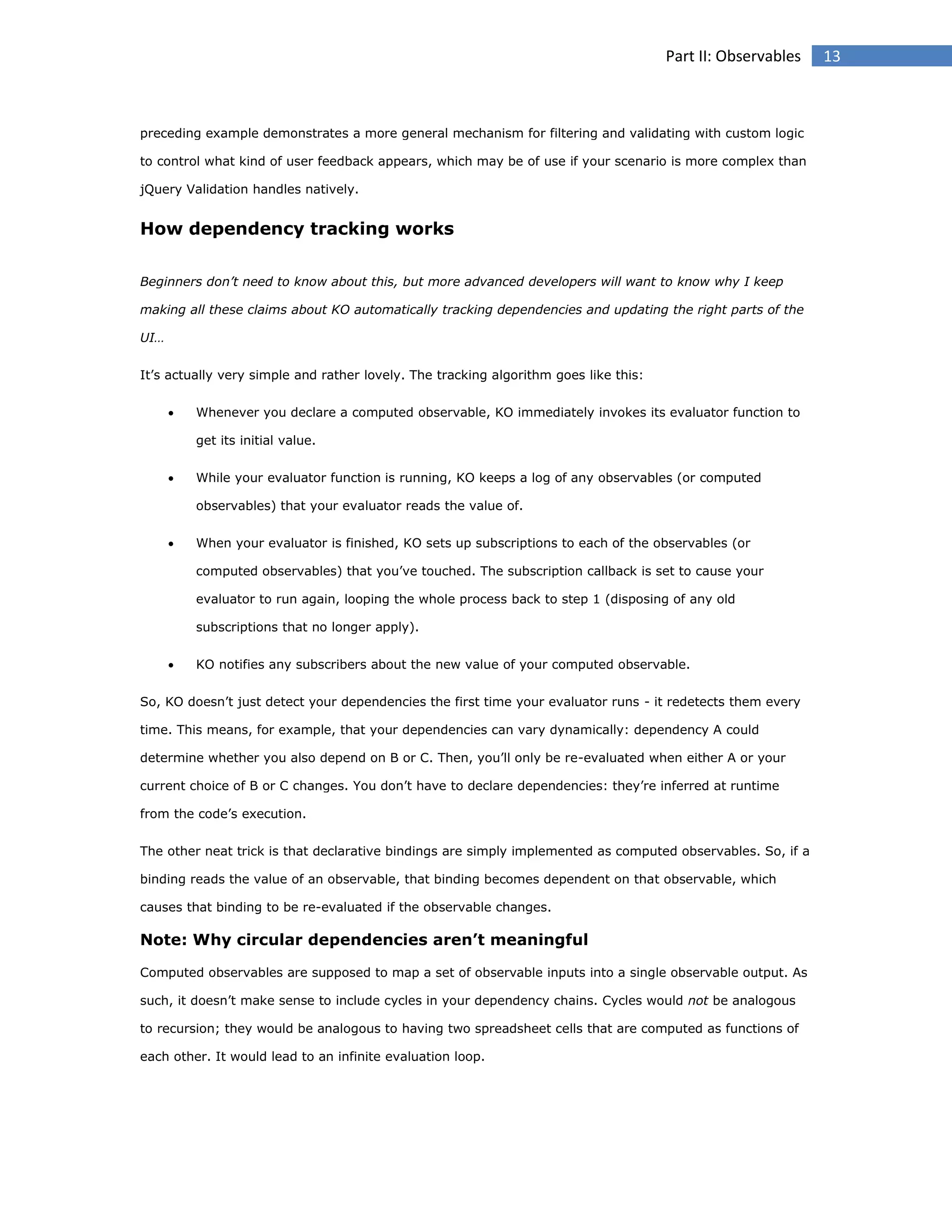Part II: Observables

preceding example demonstrates a more general mechanism for filtering and validating with custom logic
to control what kind of user feedback appears, which may be of use if your scenario is more complex than
jQuery Validation handles natively.

How dependency tracking works
Beginners don’t need to know about this, but more advanced developers will want to know why I keep
making all these claims about KO automatically tracking dependencies and updating the right parts of the
UI…
It’s actually very simple and rather lovely. The tracking algorithm goes like this:


Whenever you declare a computed observable, KO immediately invokes its evaluator function to
get its initial value.



While your evaluator function is running, KO keeps a log of any observables (or computed
observables) that your evaluator reads the value of.



When your evaluator is finished, KO sets up subscriptions to each of the observables (or
computed observables) that you’ve touched. The subscription callback is set to cause your
evaluator to run again, looping the whole process back to step 1 (disposing of any old
subscriptions that no longer apply).



KO notifies any subscribers about the new value of your computed observable.

So, KO doesn’t just detect your dependencies the first time your evaluator runs - it redetects them every
time. This means, for example, that your dependencies can vary dynamically: dependency A could
determine whether you also depend on B or C. Then, you’ll only be re-evaluated when either A or your
current choice of B or C changes. You don’t have to declare dependencies: they’re inferred at runtime
from the code’s execution.
The other neat trick is that declarative bindings are simply implemented as computed observables. So, if a
binding reads the value of an observable, that binding becomes dependent on that observable, which
causes that binding to be re-evaluated if the observable changes.

Note: Why circular dependencies aren’t meaningful
Computed observables are supposed to map a set of observable inputs into a single observable output. As
such, it doesn’t make sense to include cycles in your dependency chains. Cycles would not be analogous
to recursion; they would be analogous to having two spreadsheet cells that are computed as functions of
each other. It would lead to an infinite evaluation loop.

13

 