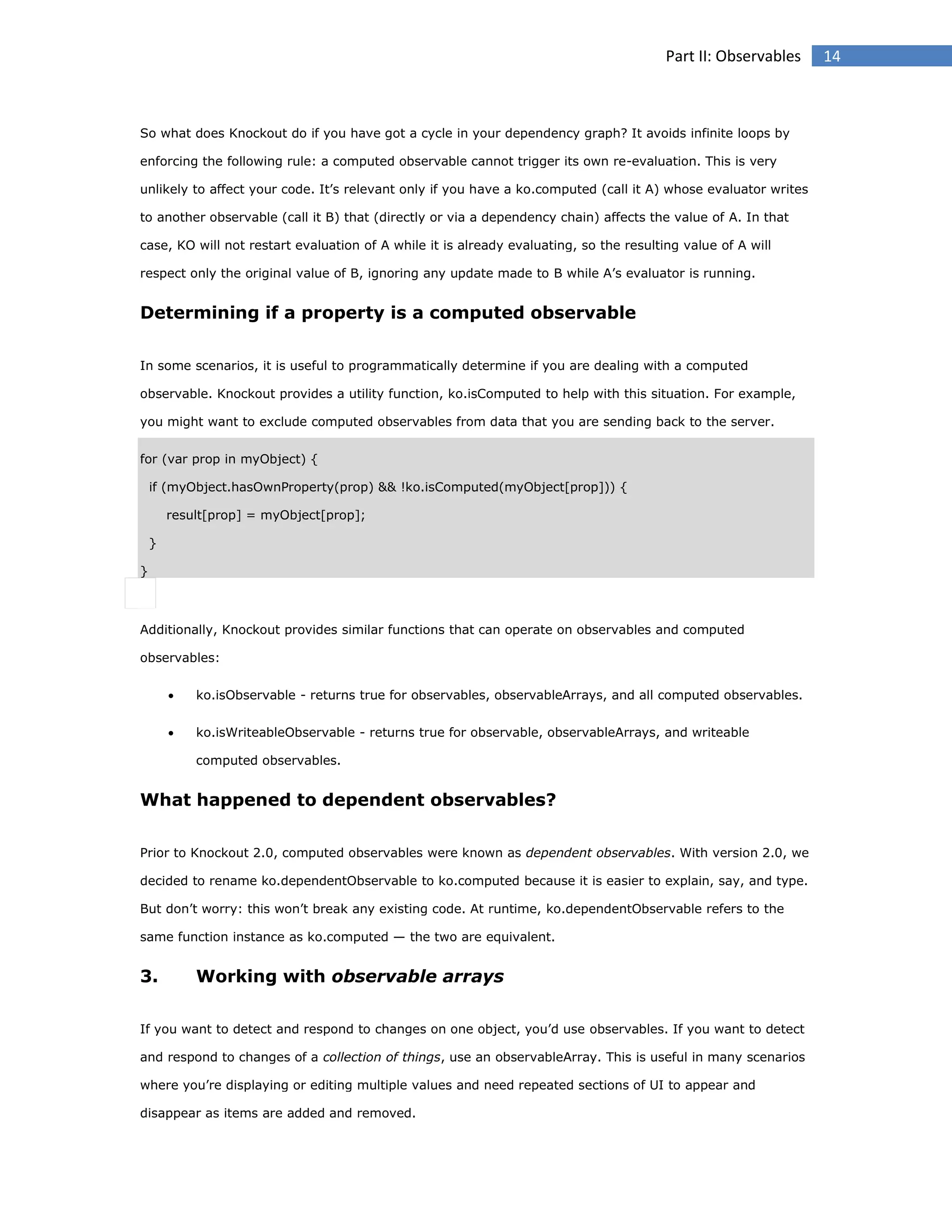 Part II: Observables

So what does Knockout do if you have got a cycle in your dependency graph? It avoids infinite loops by
enforcing the following rule: a computed observable cannot trigger its own re-evaluation. This is very
unlikely to affect your code. It’s relevant only if you have a ko.computed (call it A) whose evaluator writes
to another observable (call it B) that (directly or via a dependency chain) affects the value of A. In that
case, KO will not restart evaluation of A while it is already evaluating, so the resulting value of A will
respect only the original value of B, ignoring any update made to B while A’s evaluator is running.

Determining if a property is a computed observable
In some scenarios, it is useful to programmatically determine if you are dealing with a computed
observable. Knockout provides a utility function, ko.isComputed to help with this situation. For example,
you might want to exclude computed observables from data that you are sending back to the server.
for (var prop in myObject) {
if (myObject.hasOwnProperty(prop) && !ko.isComputed(myObject[prop])) {
result[prop] = myObject[prop];
}
}

Additionally, Knockout provides similar functions that can operate on observables and computed
observables:


ko.isObservable - returns true for observables, observableArrays, and all computed observables.



ko.isWriteableObservable - returns true for observable, observableArrays, and writeable
computed observables.

What happened to dependent observables?
Prior to Knockout 2.0, computed observables were known as dependent observables. With version 2.0, we
decided to rename ko.dependentObservable to ko.computed because it is easier to explain, say, and type.
But don’t worry: this won’t break any existing code. At runtime, ko.dependentObservable refers to the
same function instance as ko.computed — the two are equivalent.

3.

Working with observable arrays

If you want to detect and respond to changes on one object, you’d use observables. If you want to detect
and respond to changes of a collection of things, use an observableArray. This is useful in many scenarios
where you’re displaying or editing multiple values and need repeated sections of UI to appear and
disappear as items are added and removed.

14

 