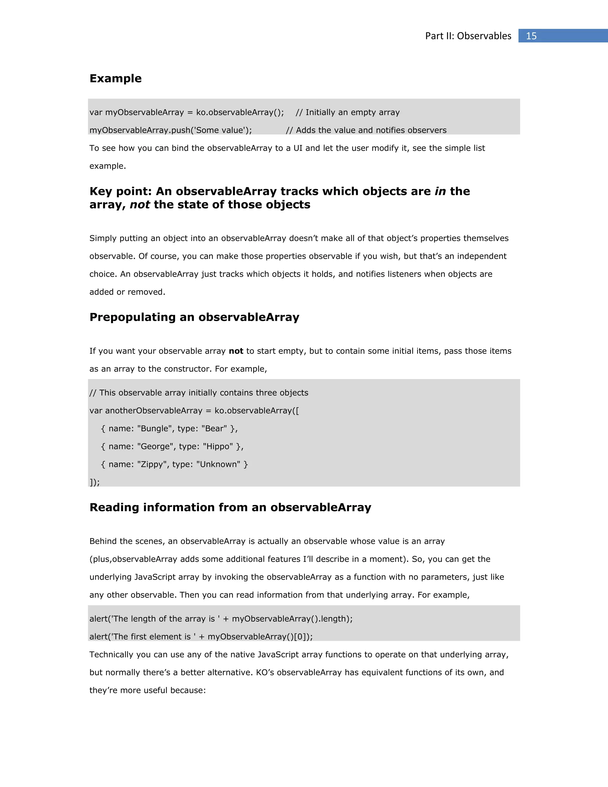 Part II: Observables

Example
var myObservableArray = ko.observableArray();
myObservableArray.push('Some value');

// Initially an empty array
// Adds the value and notifies observers

To see how you can bind the observableArray to a UI and let the user modify it, see the simple list
example.

Key point: An observableArray tracks which objects are in the
array, not the state of those objects
Simply putting an object into an observableArray doesn’t make all of that object’s properties themselves
observable. Of course, you can make those properties observable if you wish, but that’s an independent
choice. An observableArray just tracks which objects it holds, and notifies listeners when objects are
added or removed.

Prepopulating an observableArray
If you want your observable array not to start empty, but to contain some initial items, pass those items
as an array to the constructor. For example,
// This observable array initially contains three objects
var anotherObservableArray = ko.observableArray([
{ name: "Bungle", type: "Bear" },
{ name: "George", type: "Hippo" },
{ name: "Zippy", type: "Unknown" }
]);

Reading information from an observableArray
Behind the scenes, an observableArray is actually an observable whose value is an array
(plus,observableArray adds some additional features I’ll describe in a moment). So, you can get the
underlying JavaScript array by invoking the observableArray as a function with no parameters, just like
any other observable. Then you can read information from that underlying array. For example,
alert('The length of the array is ' + myObservableArray().length);
alert('The first element is ' + myObservableArray()[0]);
Technically you can use any of the native JavaScript array functions to operate on that underlying array,
but normally there’s a better alternative. KO’s observableArray has equivalent functions of its own, and
they’re more useful because:

15

 