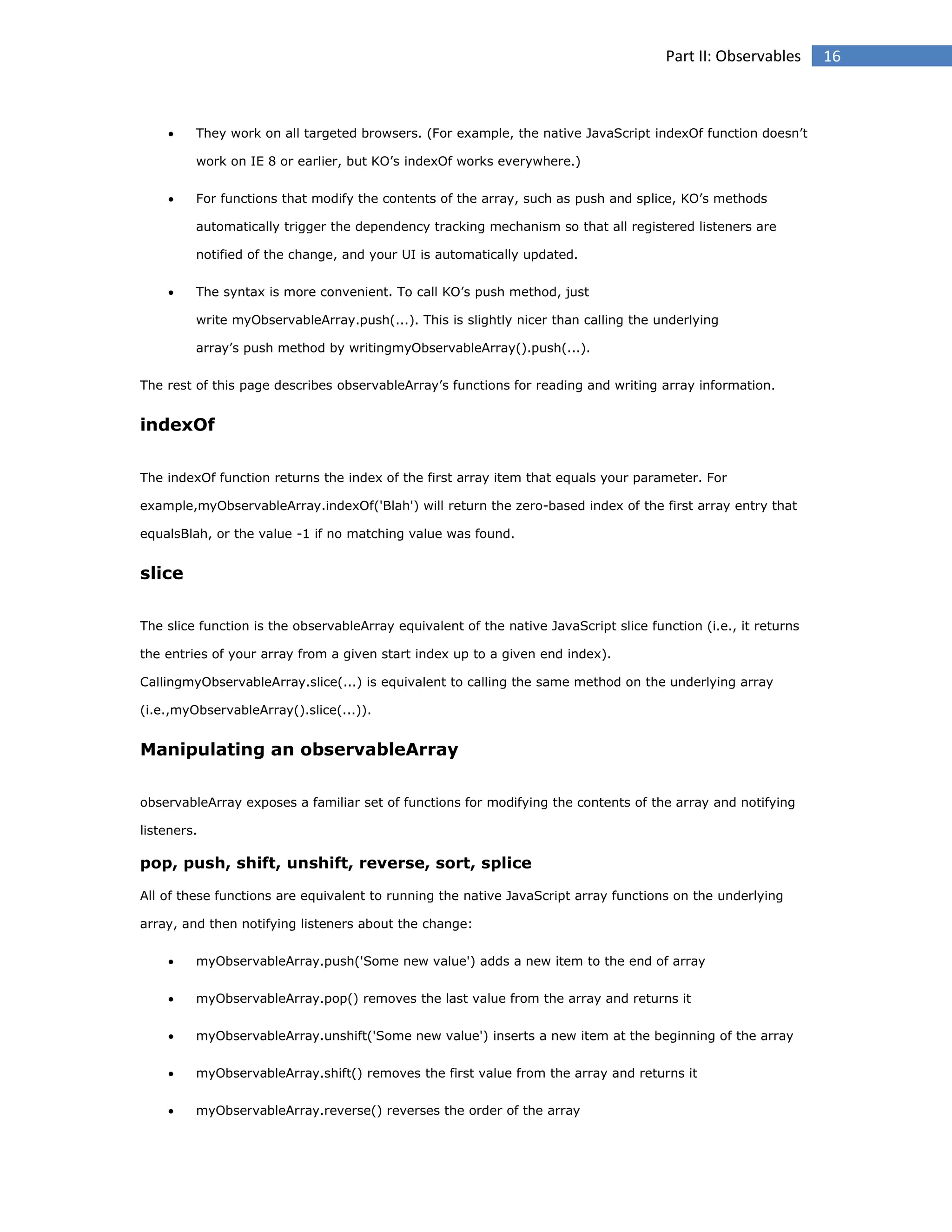 Part II: Observables



They work on all targeted browsers. (For example, the native JavaScript indexOf function doesn’t
work on IE 8 or earlier, but KO’s indexOf works everywhere.)



For functions that modify the contents of the array, such as push and splice, KO’s methods
automatically trigger the dependency tracking mechanism so that all registered listeners are
notified of the change, and your UI is automatically updated.



The syntax is more convenient. To call KO’s push method, just
write myObservableArray.push(...). This is slightly nicer than calling the underlying
array’s push method by writingmyObservableArray().push(...).

The rest of this page describes observableArray’s functions for reading and writing array information.

indexOf
The indexOf function returns the index of the first array item that equals your parameter. For
example,myObservableArray.indexOf('Blah') will return the zero-based index of the first array entry that
equalsBlah, or the value -1 if no matching value was found.

slice
The slice function is the observableArray equivalent of the native JavaScript slice function (i.e., it returns
the entries of your array from a given start index up to a given end index).
CallingmyObservableArray.slice(...) is equivalent to calling the same method on the underlying array
(i.e.,myObservableArray().slice(...)).

Manipulating an observableArray
observableArray exposes a familiar set of functions for modifying the contents of the array and notifying
listeners.

pop, push, shift, unshift, reverse, sort, splice
All of these functions are equivalent to running the native JavaScript array functions on the underlying
array, and then notifying listeners about the change:


myObservableArray.push('Some new value') adds a new item to the end of array



myObservableArray.pop() removes the last value from the array and returns it



myObservableArray.unshift('Some new value') inserts a new item at the beginning of the array



myObservableArray.shift() removes the first value from the array and returns it



myObservableArray.reverse() reverses the order of the array

16

 