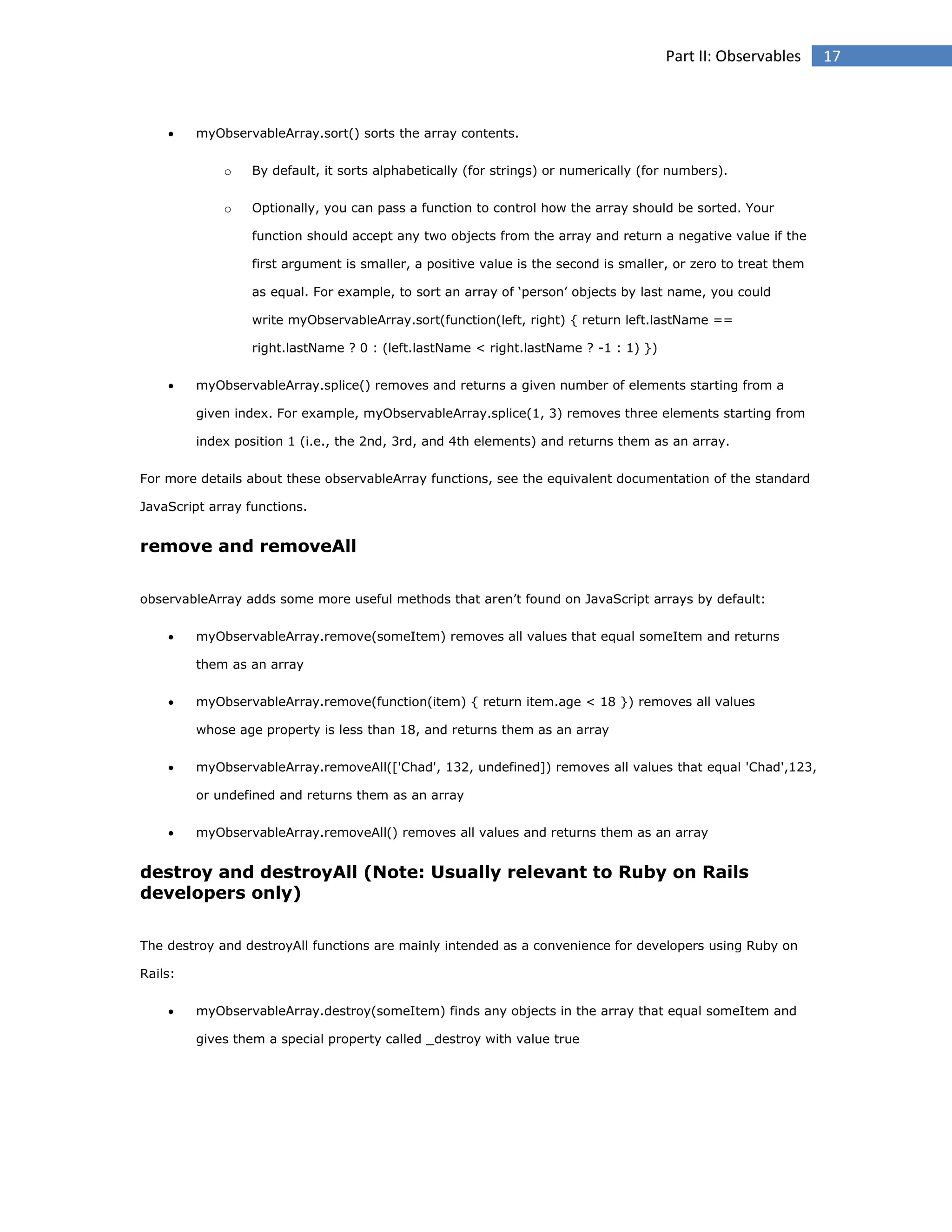 Part II: Observables



myObservableArray.sort() sorts the array contents.
o

By default, it sorts alphabetically (for strings) or numerically (for numbers).

o

Optionally, you can pass a function to control how the array should be sorted. Your
function should accept any two objects from the array and return a negative value if the
first argument is smaller, a positive value is the second is smaller, or zero to treat them
as equal. For example, to sort an array of ‘person’ objects by last name, you could
write myObservableArray.sort(function(left, right) { return left.lastName ==
right.lastName ? 0 : (left.lastName < right.lastName ? -1 : 1) })



myObservableArray.splice() removes and returns a given number of elements starting from a
given index. For example, myObservableArray.splice(1, 3) removes three elements starting from
index position 1 (i.e., the 2nd, 3rd, and 4th elements) and returns them as an array.

For more details about these observableArray functions, see the equivalent documentation of the standard
JavaScript array functions.

remove and removeAll
observableArray adds some more useful methods that aren’t found on JavaScript arrays by default:


myObservableArray.remove(someItem) removes all values that equal someItem and returns
them as an array



myObservableArray.remove(function(item) { return item.age < 18 }) removes all values
whose age property is less than 18, and returns them as an array



myObservableArray.removeAll(['Chad', 132, undefined]) removes all values that equal 'Chad',123,
or undefined and returns them as an array



myObservableArray.removeAll() removes all values and returns them as an array

destroy and destroyAll (Note: Usually relevant to Ruby on Rails
developers only)
The destroy and destroyAll functions are mainly intended as a convenience for developers using Ruby on
Rails:


myObservableArray.destroy(someItem) finds any objects in the array that equal someItem and
gives them a special property called _destroy with value true

17

 