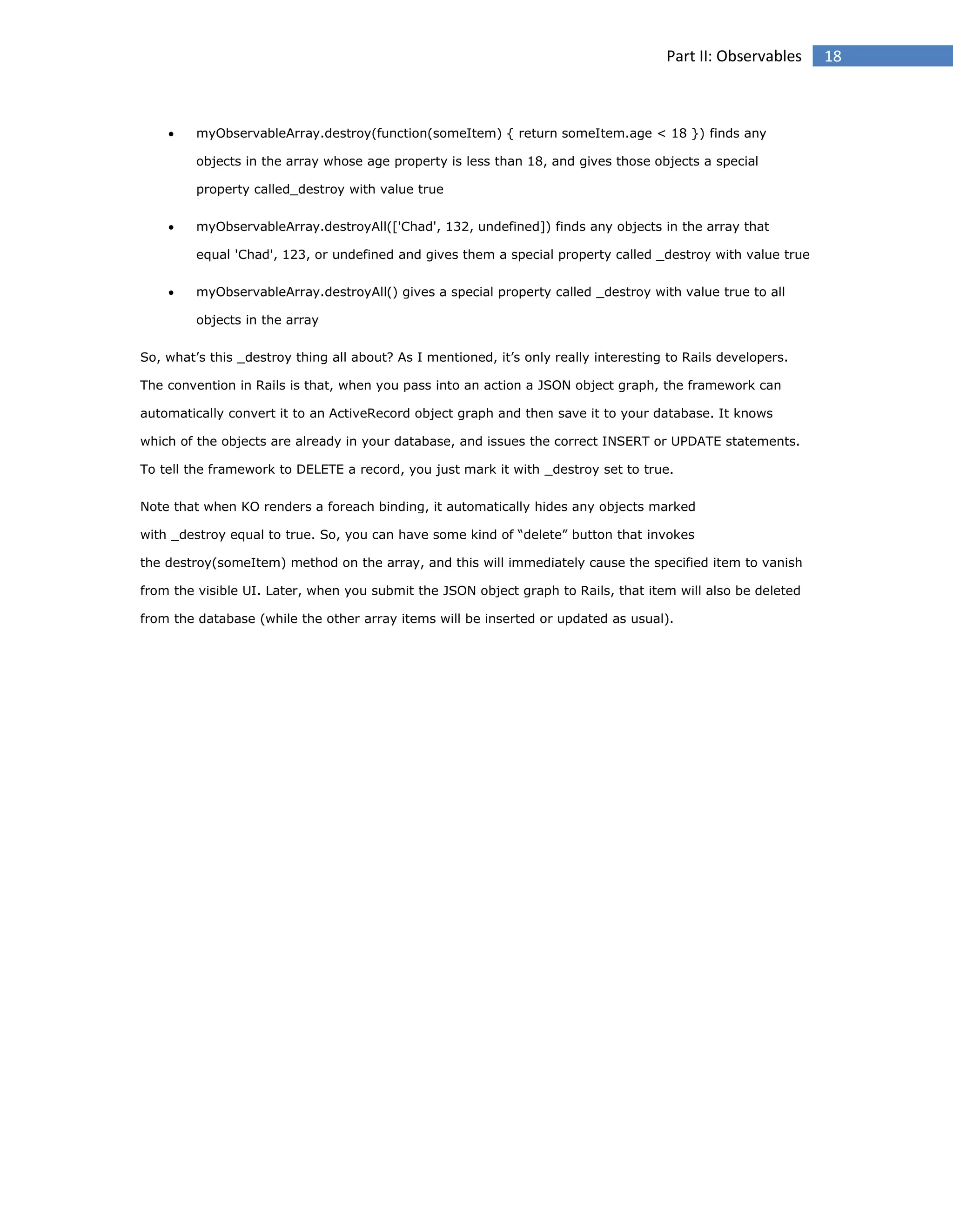 Part II: Observables



myObservableArray.destroy(function(someItem) { return someItem.age < 18 }) finds any
objects in the array whose age property is less than 18, and gives those objects a special
property called_destroy with value true



myObservableArray.destroyAll(['Chad', 132, undefined]) finds any objects in the array that
equal 'Chad', 123, or undefined and gives them a special property called _destroy with value true



myObservableArray.destroyAll() gives a special property called _destroy with value true to all
objects in the array

So, what’s this _destroy thing all about? As I mentioned, it’s only really interesting to Rails developers.
The convention in Rails is that, when you pass into an action a JSON object graph, the framework can
automatically convert it to an ActiveRecord object graph and then save it to your database. It knows
which of the objects are already in your database, and issues the correct INSERT or UPDATE statements.
To tell the framework to DELETE a record, you just mark it with _destroy set to true.
Note that when KO renders a foreach binding, it automatically hides any objects marked
with _destroy equal to true. So, you can have some kind of “delete” button that invokes
the destroy(someItem) method on the array, and this will immediately cause the specified item to vanish
from the visible UI. Later, when you submit the JSON object graph to Rails, that item will also be deleted
from the database (while the other array items will be inserted or updated as usual).

18

 