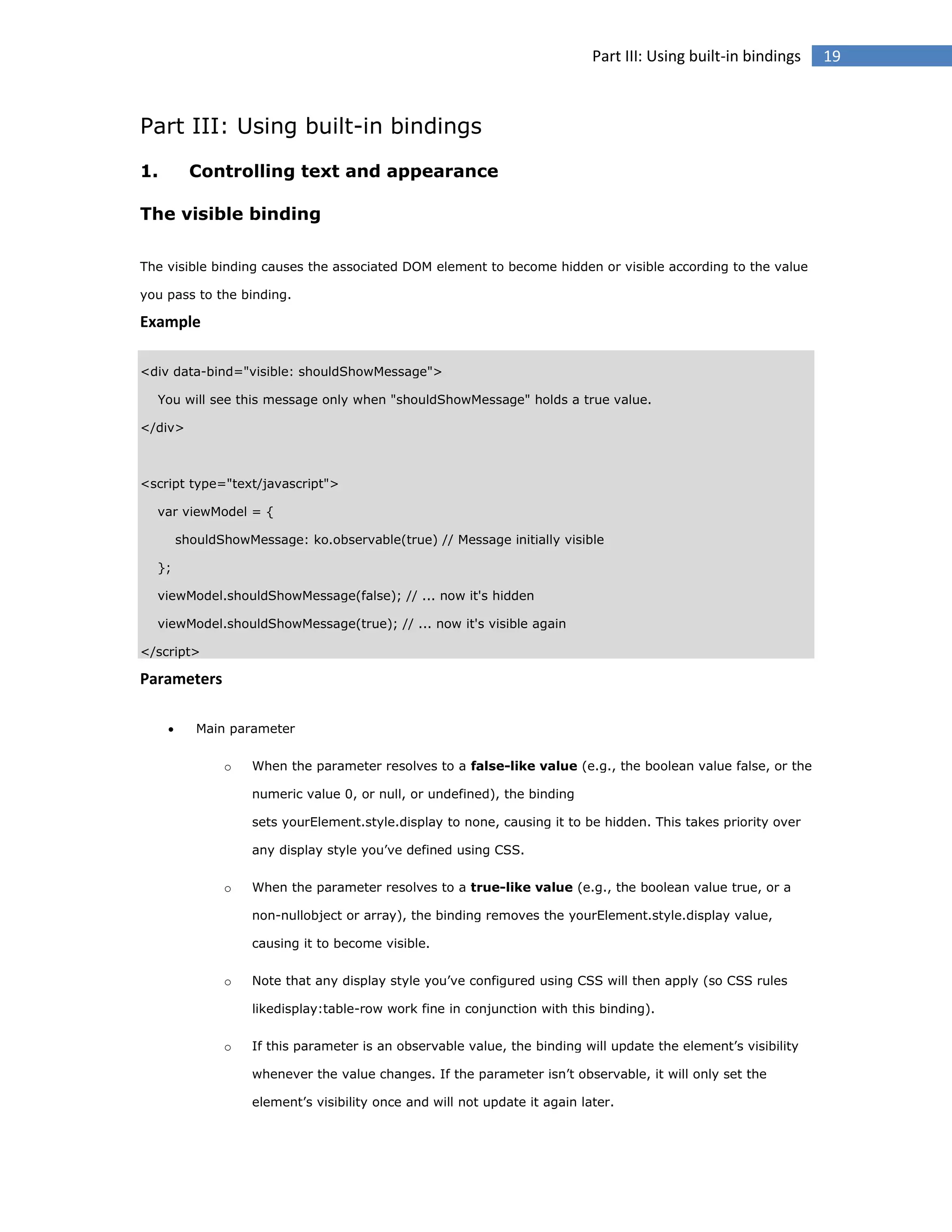 Part III: Using built-in bindings

Part III: Using built-in bindings
1.

Controlling text and appearance

The visible binding
The visible binding causes the associated DOM element to become hidden or visible according to the value
you pass to the binding.

Example
<div data-bind="visible: shouldShowMessage">
You will see this message only when "shouldShowMessage" holds a true value.
</div>

<script type="text/javascript">
var viewModel = {
shouldShowMessage: ko.observable(true) // Message initially visible
};
viewModel.shouldShowMessage(false); // ... now it's hidden
viewModel.shouldShowMessage(true); // ... now it's visible again
</script>

Parameters


Main parameter
o

When the parameter resolves to a false-like value (e.g., the boolean value false, or the
numeric value 0, or null, or undefined), the binding
sets yourElement.style.display to none, causing it to be hidden. This takes priority over
any display style you’ve defined using CSS.

o

When the parameter resolves to a true-like value (e.g., the boolean value true, or a
non-nullobject or array), the binding removes the yourElement.style.display value,
causing it to become visible.

o

Note that any display style you’ve configured using CSS will then apply (so CSS rules
likedisplay:table-row work fine in conjunction with this binding).

o

If this parameter is an observable value, the binding will update the element’s visibility
whenever the value changes. If the parameter isn’t observable, it will only set the
element’s visibility once and will not update it again later.

19

 