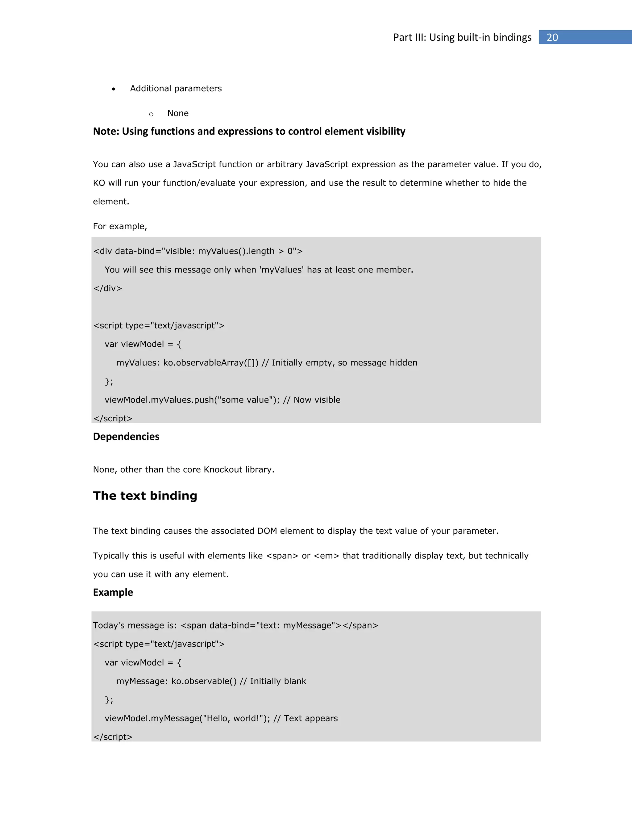 Part III: Using built-in bindings



Additional parameters
o

None

Note: Using functions and expressions to control element visibility
You can also use a JavaScript function or arbitrary JavaScript expression as the parameter value. If you do,
KO will run your function/evaluate your expression, and use the result to determine whether to hide the
element.
For example,
<div data-bind="visible: myValues().length > 0">
You will see this message only when 'myValues' has at least one member.
</div>

<script type="text/javascript">
var viewModel = {
myValues: ko.observableArray([]) // Initially empty, so message hidden
};
viewModel.myValues.push("some value"); // Now visible
</script>

Dependencies
None, other than the core Knockout library.

The text binding
The text binding causes the associated DOM element to display the text value of your parameter.
Typically this is useful with elements like <span> or <em> that traditionally display text, but technically
you can use it with any element.

Example
Today's message is: <span data-bind="text: myMessage"></span>
<script type="text/javascript">
var viewModel = {
myMessage: ko.observable() // Initially blank
};
viewModel.myMessage("Hello, world!"); // Text appears
</script>

20

 