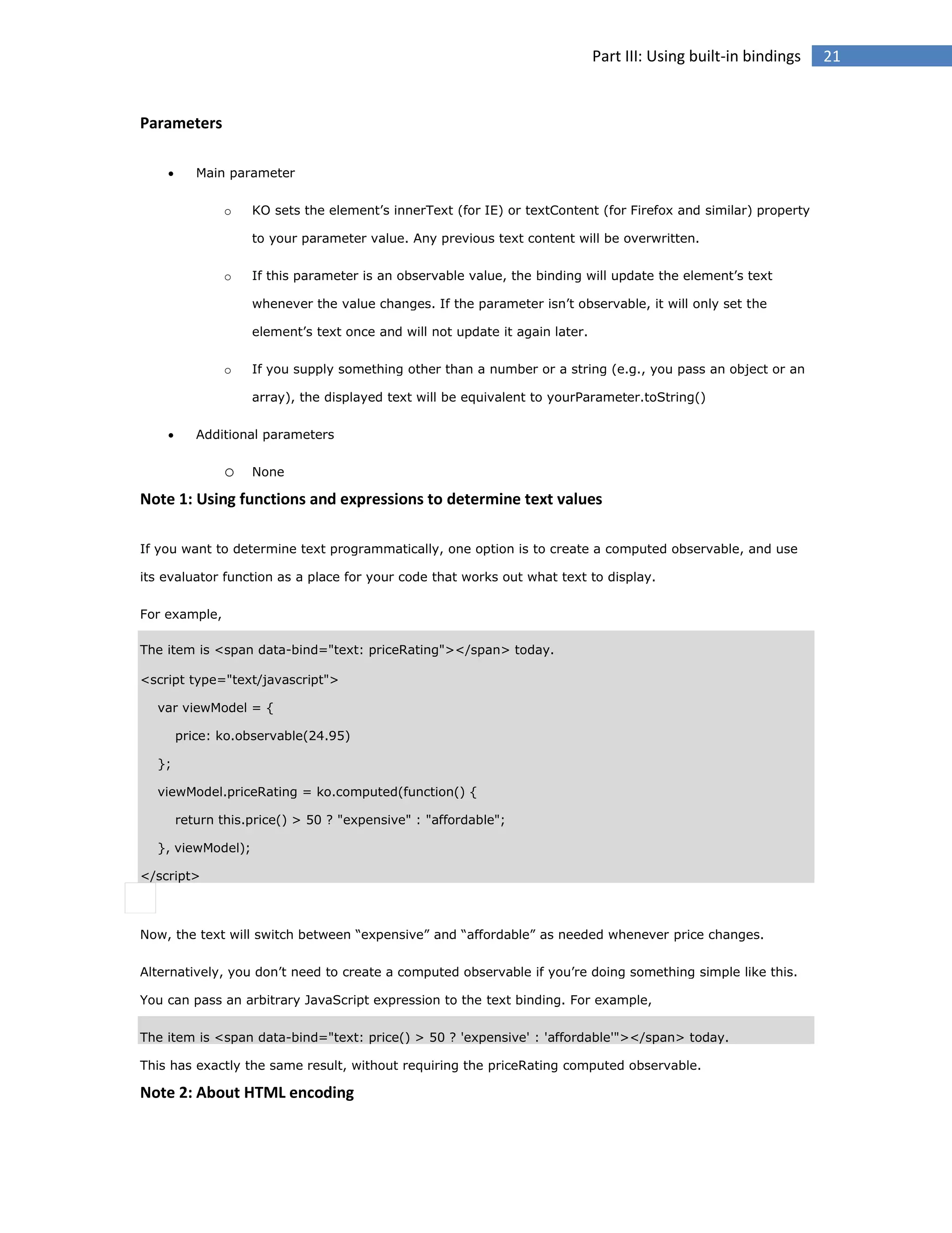 Part III: Using built-in bindings

Parameters


Main parameter
o

KO sets the element’s innerText (for IE) or textContent (for Firefox and similar) property
to your parameter value. Any previous text content will be overwritten.

o

If this parameter is an observable value, the binding will update the element’s text
whenever the value changes. If the parameter isn’t observable, it will only set the
element’s text once and will not update it again later.

o

If you supply something other than a number or a string (e.g., you pass an object or an
array), the displayed text will be equivalent to yourParameter.toString()



Additional parameters

o

None

Note 1: Using functions and expressions to determine text values
If you want to determine text programmatically, one option is to create a computed observable, and use
its evaluator function as a place for your code that works out what text to display.
For example,
The item is <span data-bind="text: priceRating"></span> today.
<script type="text/javascript">
var viewModel = {
price: ko.observable(24.95)
};
viewModel.priceRating = ko.computed(function() {
return this.price() > 50 ? "expensive" : "affordable";
}, viewModel);
</script>

Now, the text will switch between “expensive” and “affordable” as needed whenever price changes.
Alternatively, you don’t need to create a computed observable if you’re doing something simple like this.
You can pass an arbitrary JavaScript expression to the text binding. For example,
The item is <span data-bind="text: price() > 50 ? 'expensive' : 'affordable'"></span> today.
This has exactly the same result, without requiring the priceRating computed observable.

Note 2: About HTML encoding

21

 