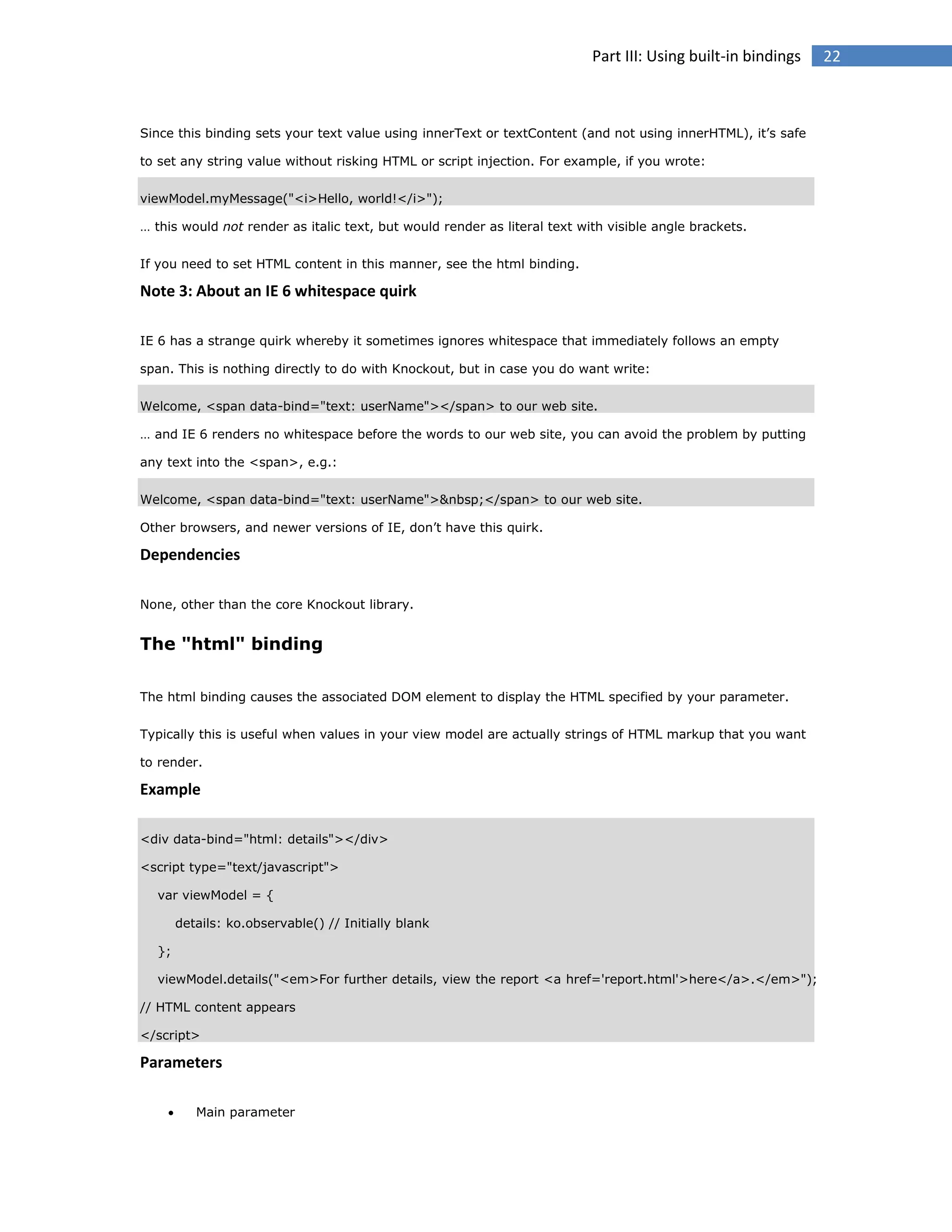 Part III: Using built-in bindings

Since this binding sets your text value using innerText or textContent (and not using innerHTML), it’s safe
to set any string value without risking HTML or script injection. For example, if you wrote:
viewModel.myMessage("<i>Hello, world!</i>");
… this would not render as italic text, but would render as literal text with visible angle brackets.
If you need to set HTML content in this manner, see the html binding.

Note 3: About an IE 6 whitespace quirk
IE 6 has a strange quirk whereby it sometimes ignores whitespace that immediately follows an empty
span. This is nothing directly to do with Knockout, but in case you do want write:
Welcome, <span data-bind="text: userName"></span> to our web site.
… and IE 6 renders no whitespace before the words to our web site, you can avoid the problem by putting
any text into the <span>, e.g.:
Welcome, <span data-bind="text: userName">&nbsp;</span> to our web site.
Other browsers, and newer versions of IE, don’t have this quirk.

Dependencies
None, other than the core Knockout library.

The "html" binding
The html binding causes the associated DOM element to display the HTML specified by your parameter.
Typically this is useful when values in your view model are actually strings of HTML markup that you want
to render.

Example
<div data-bind="html: details"></div>
<script type="text/javascript">
var viewModel = {
details: ko.observable() // Initially blank
};
viewModel.details("<em>For further details, view the report <a href='report.html'>here</a>.</em>");
// HTML content appears
</script>

Parameters


Main parameter

22

 