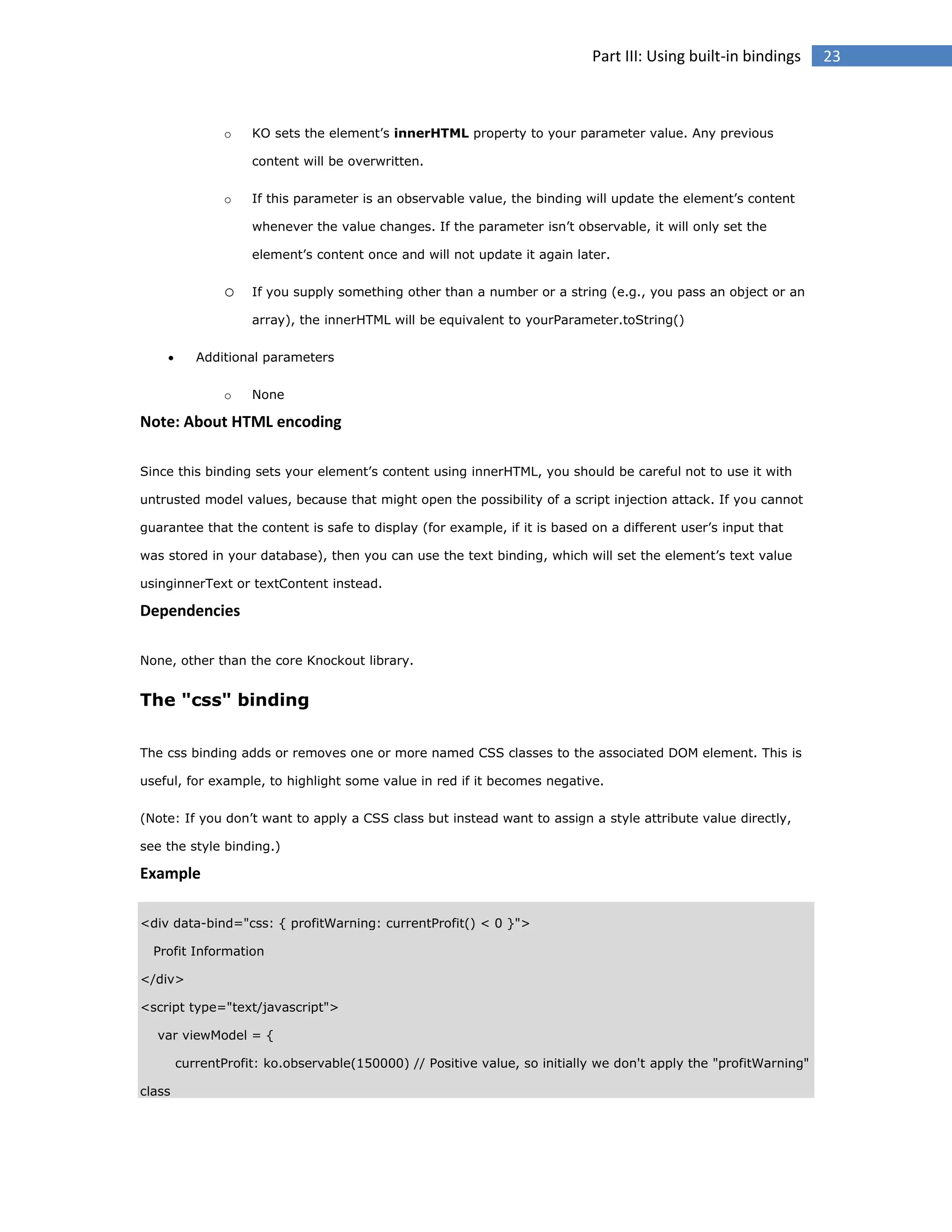 Part III: Using built-in bindings

o

KO sets the element’s innerHTML property to your parameter value. Any previous
content will be overwritten.

o

If this parameter is an observable value, the binding will update the element’s content
whenever the value changes. If the parameter isn’t observable, it will only set the
element’s content once and will not update it again later.

o

If you supply something other than a number or a string (e.g., you pass an object or an
array), the innerHTML will be equivalent to yourParameter.toString()



Additional parameters
o

None

Note: About HTML encoding
Since this binding sets your element’s content using innerHTML, you should be careful not to use it with
untrusted model values, because that might open the possibility of a script injection attack. If you cannot
guarantee that the content is safe to display (for example, if it is based on a different user’s input that
was stored in your database), then you can use the text binding, which will set the element’s text value
usinginnerText or textContent instead.

Dependencies
None, other than the core Knockout library.

The "css" binding
The css binding adds or removes one or more named CSS classes to the associated DOM element. This is
useful, for example, to highlight some value in red if it becomes negative.
(Note: If you don’t want to apply a CSS class but instead want to assign a style attribute value directly,
see the style binding.)

Example
<div data-bind="css: { profitWarning: currentProfit() < 0 }">
Profit Information
</div>
<script type="text/javascript">
var viewModel = {
currentProfit: ko.observable(150000) // Positive value, so initially we don't apply the "profitWarning"
class

23

 
