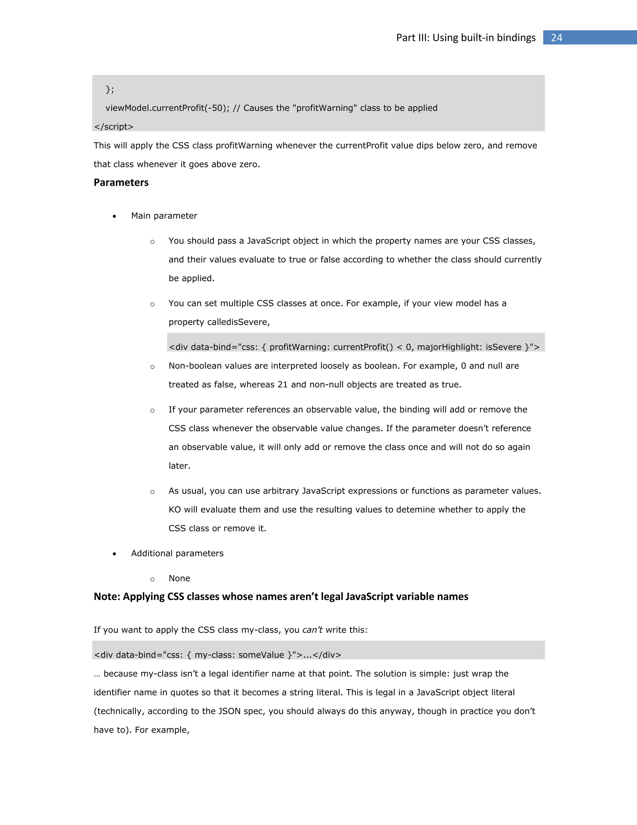 Part III: Using built-in bindings

};
viewModel.currentProfit(-50); // Causes the "profitWarning" class to be applied
</script>
This will apply the CSS class profitWarning whenever the currentProfit value dips below zero, and remove
that class whenever it goes above zero.

Parameters


Main parameter
o

You should pass a JavaScript object in which the property names are your CSS classes,
and their values evaluate to true or false according to whether the class should currently
be applied.

o

You can set multiple CSS classes at once. For example, if your view model has a
property calledisSevere,
<div data-bind="css: { profitWarning: currentProfit() < 0, majorHighlight: isSevere }">

o

Non-boolean values are interpreted loosely as boolean. For example, 0 and null are
treated as false, whereas 21 and non-null objects are treated as true.

o

If your parameter references an observable value, the binding will add or remove the
CSS class whenever the observable value changes. If the parameter doesn’t reference
an observable value, it will only add or remove the class once and will not do so again
later.

o

As usual, you can use arbitrary JavaScript expressions or functions as parameter values.
KO will evaluate them and use the resulting values to detemine whether to apply the
CSS class or remove it.



Additional parameters
o

None

Note: Applying CSS classes whose names aren’t legal JavaScript variable names
If you want to apply the CSS class my-class, you can’t write this:
<div data-bind="css: { my-class: someValue }">...</div>
… because my-class isn’t a legal identifier name at that point. The solution is simple: just wrap the
identifier name in quotes so that it becomes a string literal. This is legal in a JavaScript object literal
(technically, according to the JSON spec, you should always do this anyway, though in practice you don’t
have to). For example,

24

 