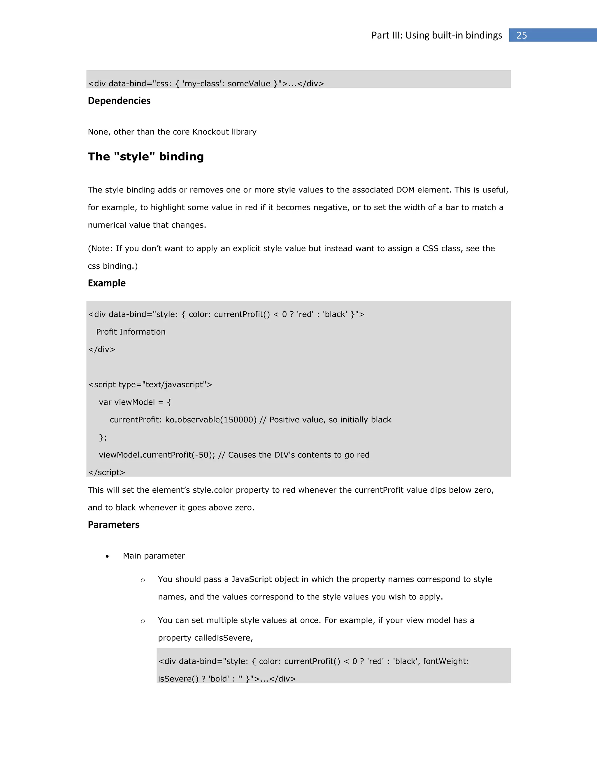 Part III: Using built-in bindings

<div data-bind="css: { 'my-class': someValue }">...</div>

Dependencies
None, other than the core Knockout library

The "style" binding
The style binding adds or removes one or more style values to the associated DOM element. This is useful,
for example, to highlight some value in red if it becomes negative, or to set the width of a bar to match a
numerical value that changes.
(Note: If you don’t want to apply an explicit style value but instead want to assign a CSS class, see the
css binding.)

Example
<div data-bind="style: { color: currentProfit() < 0 ? 'red' : 'black' }">
Profit Information
</div>

<script type="text/javascript">
var viewModel = {
currentProfit: ko.observable(150000) // Positive value, so initially black
};
viewModel.currentProfit(-50); // Causes the DIV's contents to go red
</script>
This will set the element’s style.color property to red whenever the currentProfit value dips below zero,
and to black whenever it goes above zero.

Parameters


Main parameter
o

You should pass a JavaScript object in which the property names correspond to style
names, and the values correspond to the style values you wish to apply.

o

You can set multiple style values at once. For example, if your view model has a
property calledisSevere,
<div data-bind="style: { color: currentProfit() < 0 ? 'red' : 'black', fontWeight:
isSevere() ? 'bold' : '' }">...</div>

25

 