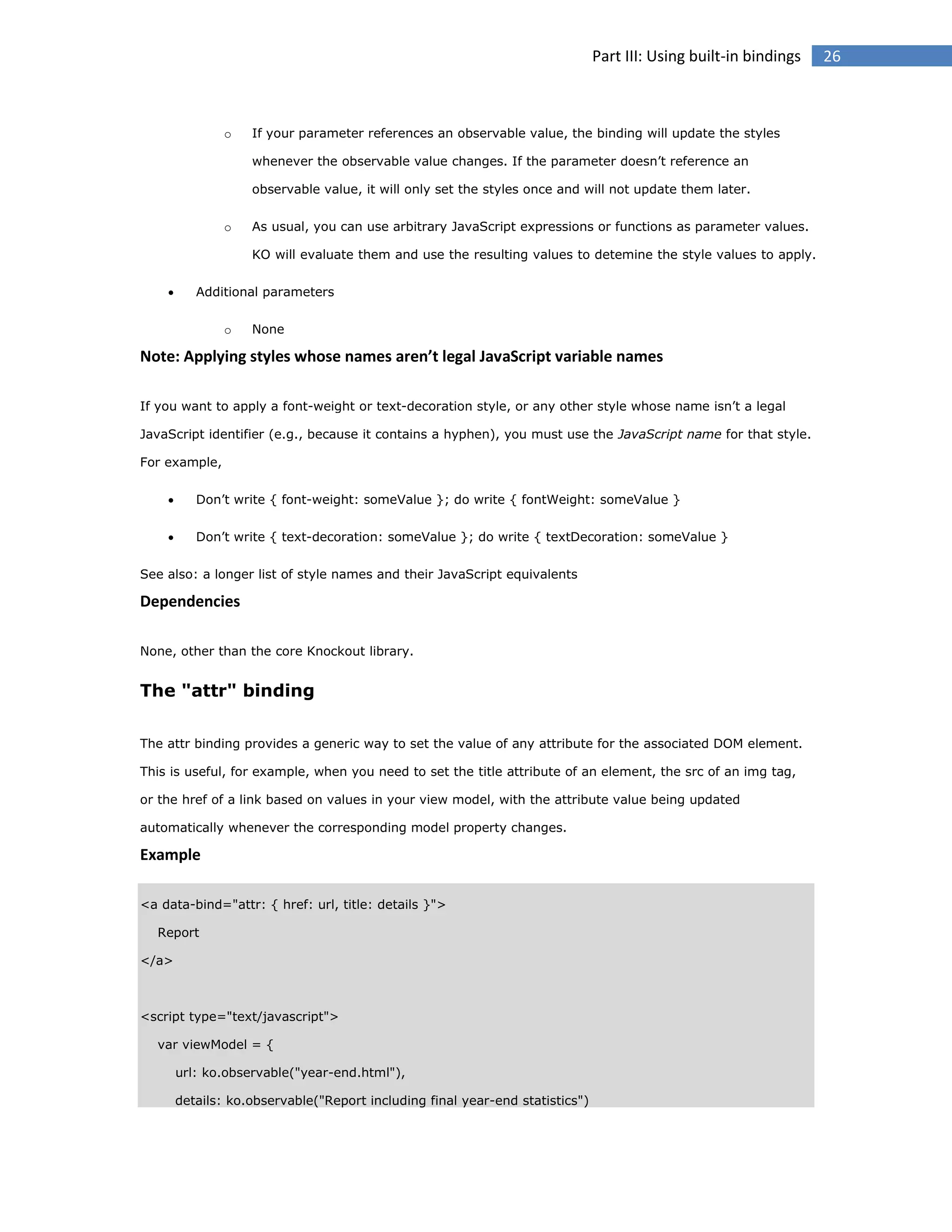 Part III: Using built-in bindings

o

If your parameter references an observable value, the binding will update the styles
whenever the observable value changes. If the parameter doesn’t reference an
observable value, it will only set the styles once and will not update them later.

o

As usual, you can use arbitrary JavaScript expressions or functions as parameter values.
KO will evaluate them and use the resulting values to detemine the style values to apply.



Additional parameters
o

None

Note: Applying styles whose names aren’t legal JavaScript variable names
If you want to apply a font-weight or text-decoration style, or any other style whose name isn’t a legal
JavaScript identifier (e.g., because it contains a hyphen), you must use the JavaScript name for that style.
For example,


Don’t write { font-weight: someValue }; do write { fontWeight: someValue }



Don’t write { text-decoration: someValue }; do write { textDecoration: someValue }

See also: a longer list of style names and their JavaScript equivalents

Dependencies
None, other than the core Knockout library.

The "attr" binding
The attr binding provides a generic way to set the value of any attribute for the associated DOM element.
This is useful, for example, when you need to set the title attribute of an element, the src of an img tag,
or the href of a link based on values in your view model, with the attribute value being updated
automatically whenever the corresponding model property changes.

Example
<a data-bind="attr: { href: url, title: details }">
Report
</a>

<script type="text/javascript">
var viewModel = {
url: ko.observable("year-end.html"),
details: ko.observable("Report including final year-end statistics")

26

 