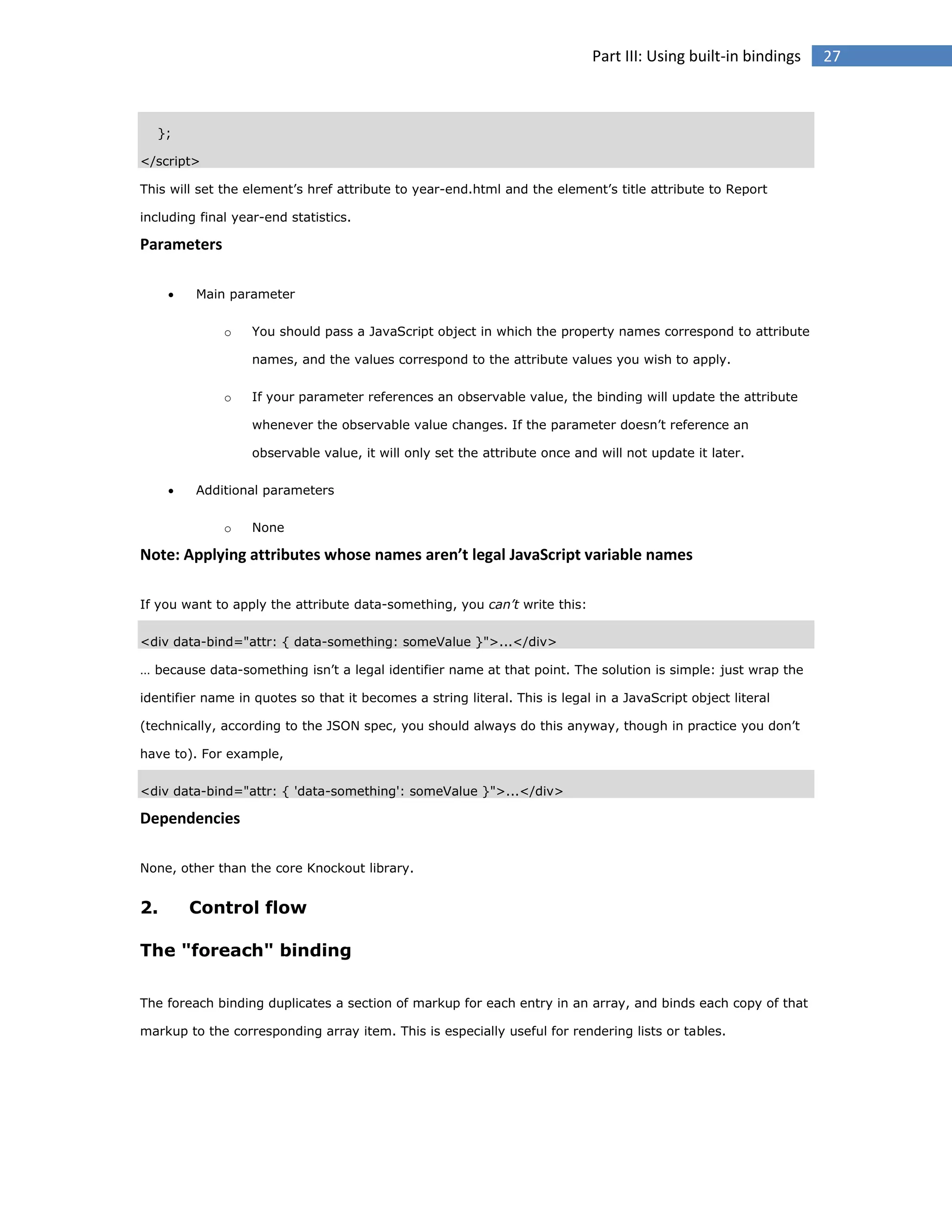Part III: Using built-in bindings

};
</script>
This will set the element’s href attribute to year-end.html and the element’s title attribute to Report
including final year-end statistics.

Parameters


Main parameter
o

You should pass a JavaScript object in which the property names correspond to attribute
names, and the values correspond to the attribute values you wish to apply.

o

If your parameter references an observable value, the binding will update the attribute
whenever the observable value changes. If the parameter doesn’t reference an
observable value, it will only set the attribute once and will not update it later.



Additional parameters
o

None

Note: Applying attributes whose names aren’t legal JavaScript variable names
If you want to apply the attribute data-something, you can’t write this:
<div data-bind="attr: { data-something: someValue }">...</div>
… because data-something isn’t a legal identifier name at that point. The solution is simple: just wrap the
identifier name in quotes so that it becomes a string literal. This is legal in a JavaScript object literal
(technically, according to the JSON spec, you should always do this anyway, though in practice you don’t
have to). For example,
<div data-bind="attr: { 'data-something': someValue }">...</div>

Dependencies
None, other than the core Knockout library.

2.

Control flow

The "foreach" binding
The foreach binding duplicates a section of markup for each entry in an array, and binds each copy of that
markup to the corresponding array item. This is especially useful for rendering lists or tables.

27

 