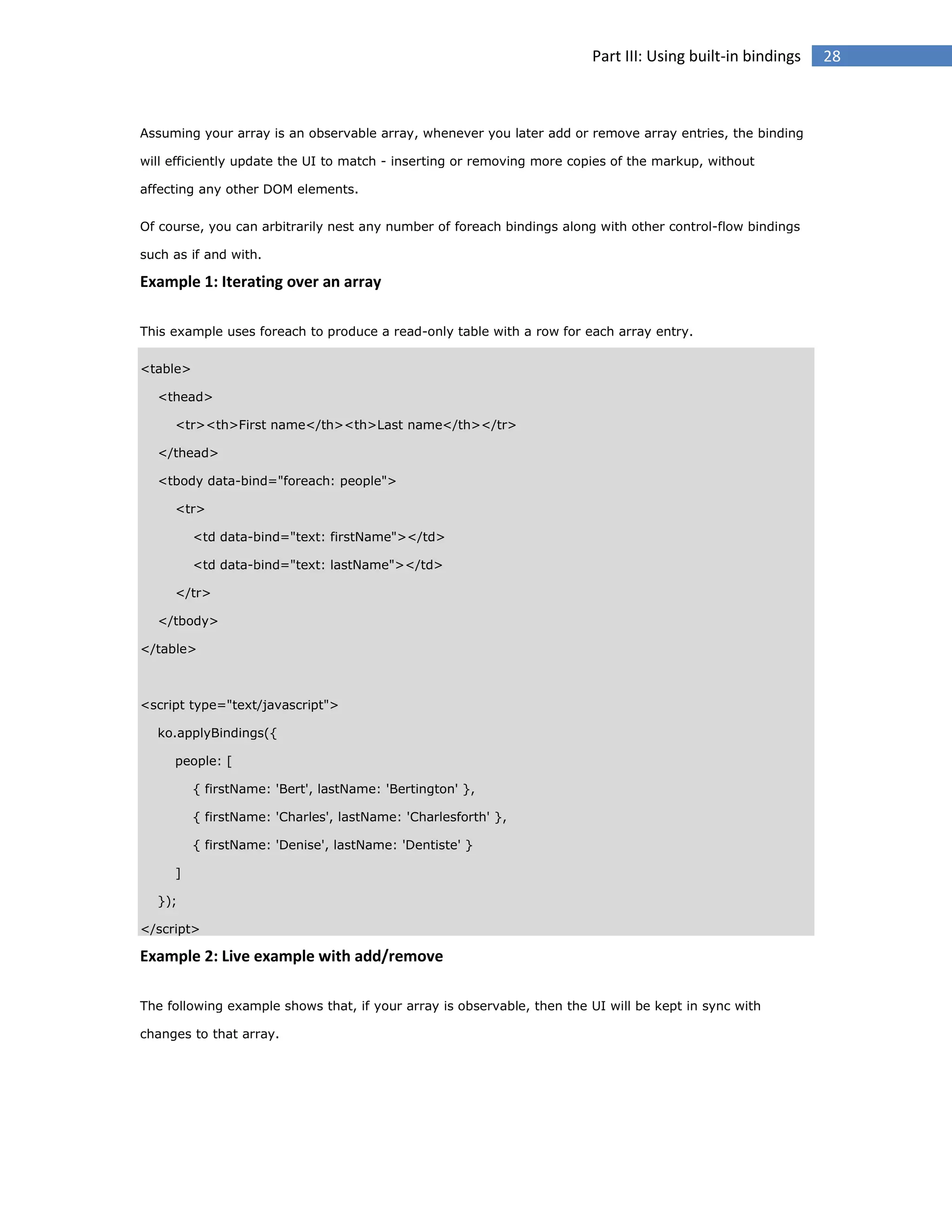 Part III: Using built-in bindings

Assuming your array is an observable array, whenever you later add or remove array entries, the binding
will efficiently update the UI to match - inserting or removing more copies of the markup, without
affecting any other DOM elements.
Of course, you can arbitrarily nest any number of foreach bindings along with other control-flow bindings
such as if and with.

Example 1: Iterating over an array
This example uses foreach to produce a read-only table with a row for each array entry.
<table>
<thead>
<tr><th>First name</th><th>Last name</th></tr>
</thead>
<tbody data-bind="foreach: people">
<tr>
<td data-bind="text: firstName"></td>
<td data-bind="text: lastName"></td>
</tr>
</tbody>
</table>

<script type="text/javascript">
ko.applyBindings({
people: [
{ firstName: 'Bert', lastName: 'Bertington' },
{ firstName: 'Charles', lastName: 'Charlesforth' },
{ firstName: 'Denise', lastName: 'Dentiste' }
]
});
</script>

Example 2: Live example with add/remove
The following example shows that, if your array is observable, then the UI will be kept in sync with
changes to that array.

28

 