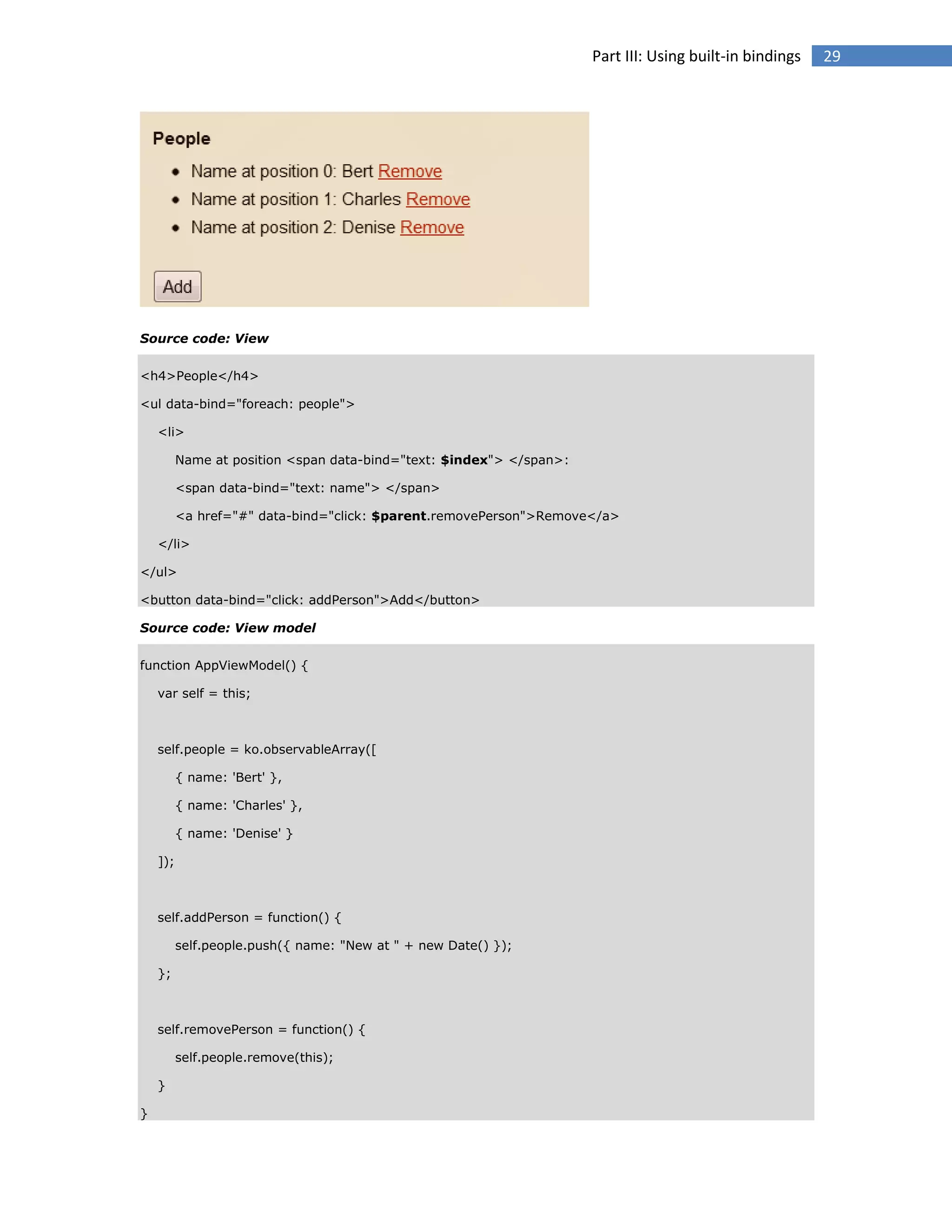 Part III: Using built-in bindings

Source code: View
<h4>People</h4>
<ul data-bind="foreach: people">
<li>
Name at position <span data-bind="text: $index"> </span>:
<span data-bind="text: name"> </span>
<a href="#" data-bind="click: $parent.removePerson">Remove</a>
</li>
</ul>
<button data-bind="click: addPerson">Add</button>
Source code: View model
function AppViewModel() {
var self = this;

self.people = ko.observableArray([
{ name: 'Bert' },
{ name: 'Charles' },
{ name: 'Denise' }
]);

self.addPerson = function() {
self.people.push({ name: "New at " + new Date() });
};

self.removePerson = function() {
self.people.remove(this);
}
}

29

 