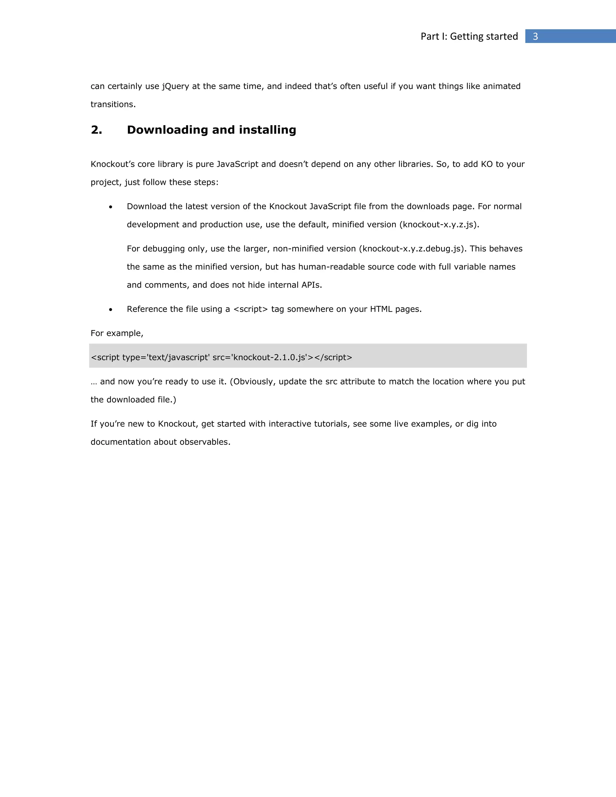 Part I: Getting started

can certainly use jQuery at the same time, and indeed that’s often useful if you want things like animated
transitions.

2.

Downloading and installing

Knockout’s core library is pure JavaScript and doesn’t depend on any other libraries. So, to add KO to your
project, just follow these steps:


Download the latest version of the Knockout JavaScript file from the downloads page. For normal
development and production use, use the default, minified version (knockout-x.y.z.js).
For debugging only, use the larger, non-minified version (knockout-x.y.z.debug.js). This behaves
the same as the minified version, but has human-readable source code with full variable names
and comments, and does not hide internal APIs.



Reference the file using a <script> tag somewhere on your HTML pages.

For example,
<script type='text/javascript' src='knockout-2.1.0.js'></script>
… and now you’re ready to use it. (Obviously, update the src attribute to match the location where you put
the downloaded file.)
If you’re new to Knockout, get started with interactive tutorials, see some live examples, or dig into
documentation about observables.

3

 