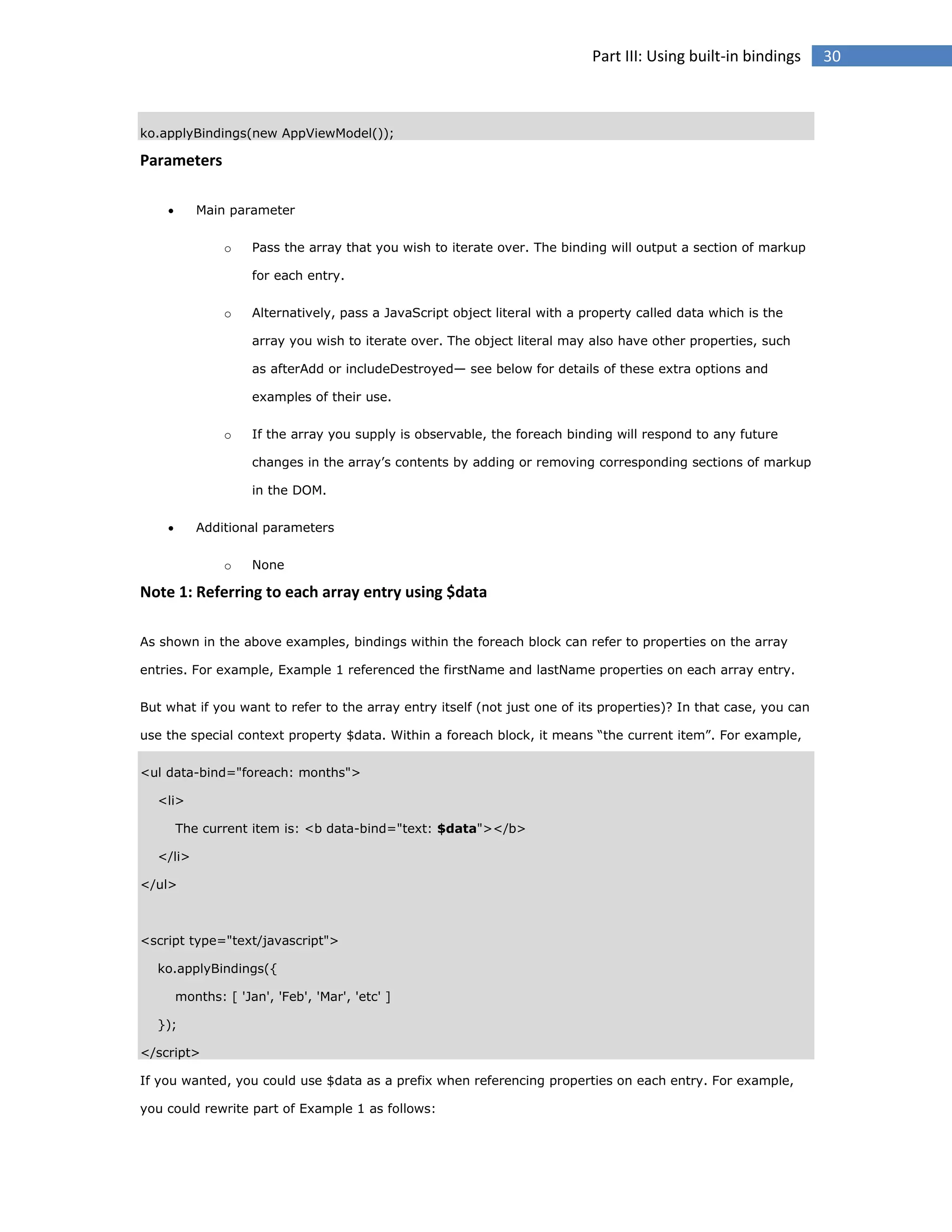 Part III: Using built-in bindings

ko.applyBindings(new AppViewModel());

Parameters


Main parameter
o

Pass the array that you wish to iterate over. The binding will output a section of markup
for each entry.

o

Alternatively, pass a JavaScript object literal with a property called data which is the
array you wish to iterate over. The object literal may also have other properties, such
as afterAdd or includeDestroyed— see below for details of these extra options and
examples of their use.

o

If the array you supply is observable, the foreach binding will respond to any future
changes in the array’s contents by adding or removing corresponding sections of markup
in the DOM.



Additional parameters
o

None

Note 1: Referring to each array entry using $data
As shown in the above examples, bindings within the foreach block can refer to properties on the array
entries. For example, Example 1 referenced the firstName and lastName properties on each array entry.
But what if you want to refer to the array entry itself (not just one of its properties)? In that case, you can
use the special context property $data. Within a foreach block, it means “the current item”. For example,
<ul data-bind="foreach: months">
<li>
The current item is: <b data-bind="text: $data"></b>
</li>
</ul>

<script type="text/javascript">
ko.applyBindings({
months: [ 'Jan', 'Feb', 'Mar', 'etc' ]
});
</script>
If you wanted, you could use $data as a prefix when referencing properties on each entry. For example,
you could rewrite part of Example 1 as follows:

30

 