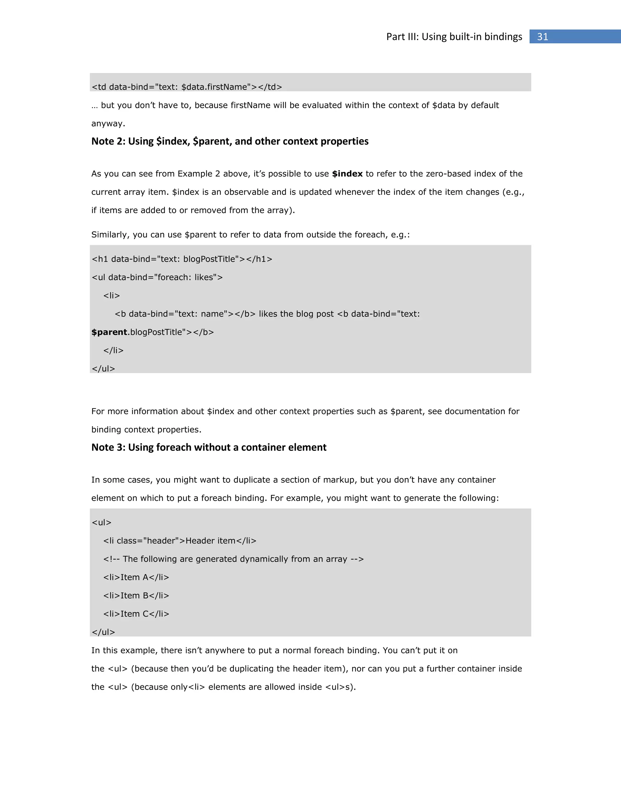 Part III: Using built-in bindings

<td data-bind="text: $data.firstName"></td>
… but you don’t have to, because firstName will be evaluated within the context of $data by default
anyway.

Note 2: Using $index, $parent, and other context properties
As you can see from Example 2 above, it’s possible to use $index to refer to the zero-based index of the
current array item. $index is an observable and is updated whenever the index of the item changes (e.g.,
if items are added to or removed from the array).
Similarly, you can use $parent to refer to data from outside the foreach, e.g.:
<h1 data-bind="text: blogPostTitle"></h1>
<ul data-bind="foreach: likes">
<li>
<b data-bind="text: name"></b> likes the blog post <b data-bind="text:
$parent.blogPostTitle"></b>
</li>
</ul>

For more information about $index and other context properties such as $parent, see documentation for
binding context properties.

Note 3: Using foreach without a container element
In some cases, you might want to duplicate a section of markup, but you don’t have any container
element on which to put a foreach binding. For example, you might want to generate the following:
<ul>
<li class="header">Header item</li>
<!-- The following are generated dynamically from an array -->
<li>Item A</li>
<li>Item B</li>
<li>Item C</li>
</ul>
In this example, there isn’t anywhere to put a normal foreach binding. You can’t put it on
the <ul> (because then you’d be duplicating the header item), nor can you put a further container inside
the <ul> (because only<li> elements are allowed inside <ul>s).

31

 