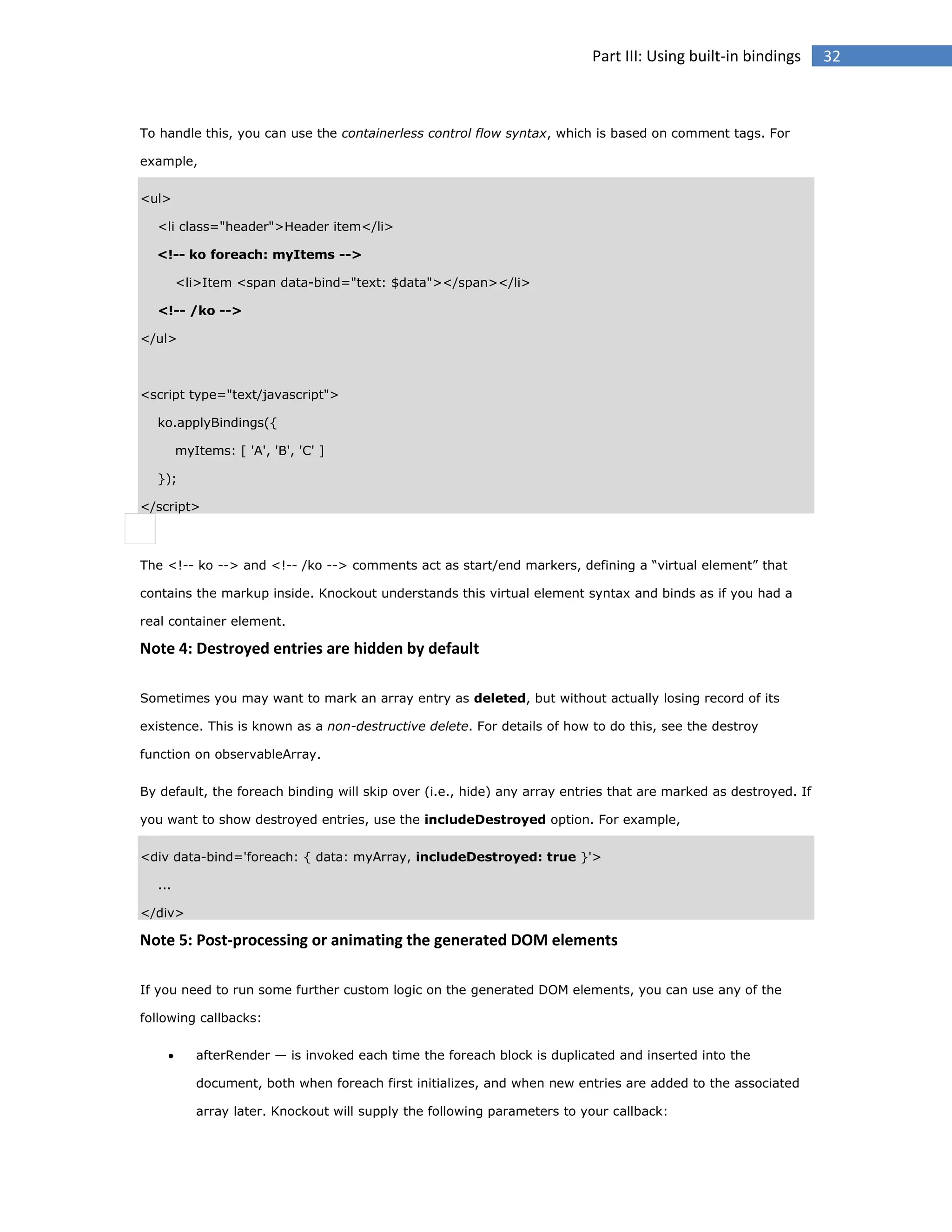 Part III: Using built-in bindings

To handle this, you can use the containerless control flow syntax, which is based on comment tags. For
example,
<ul>
<li class="header">Header item</li>
<!-- ko foreach: myItems -->
<li>Item <span data-bind="text: $data"></span></li>
<!-- /ko -->
</ul>

<script type="text/javascript">
ko.applyBindings({
myItems: [ 'A', 'B', 'C' ]
});
</script>

The <!-- ko --> and <!-- /ko --> comments act as start/end markers, defining a “virtual element” that
contains the markup inside. Knockout understands this virtual element syntax and binds as if you had a
real container element.

Note 4: Destroyed entries are hidden by default
Sometimes you may want to mark an array entry as deleted, but without actually losing record of its
existence. This is known as a non-destructive delete. For details of how to do this, see the destroy
function on observableArray.
By default, the foreach binding will skip over (i.e., hide) any array entries that are marked as destroyed. If
you want to show destroyed entries, use the includeDestroyed option. For example,
<div data-bind='foreach: { data: myArray, includeDestroyed: true }'>
...
</div>

Note 5: Post-processing or animating the generated DOM elements
If you need to run some further custom logic on the generated DOM elements, you can use any of the
following callbacks:


afterRender — is invoked each time the foreach block is duplicated and inserted into the
document, both when foreach first initializes, and when new entries are added to the associated
array later. Knockout will supply the following parameters to your callback:

32

 