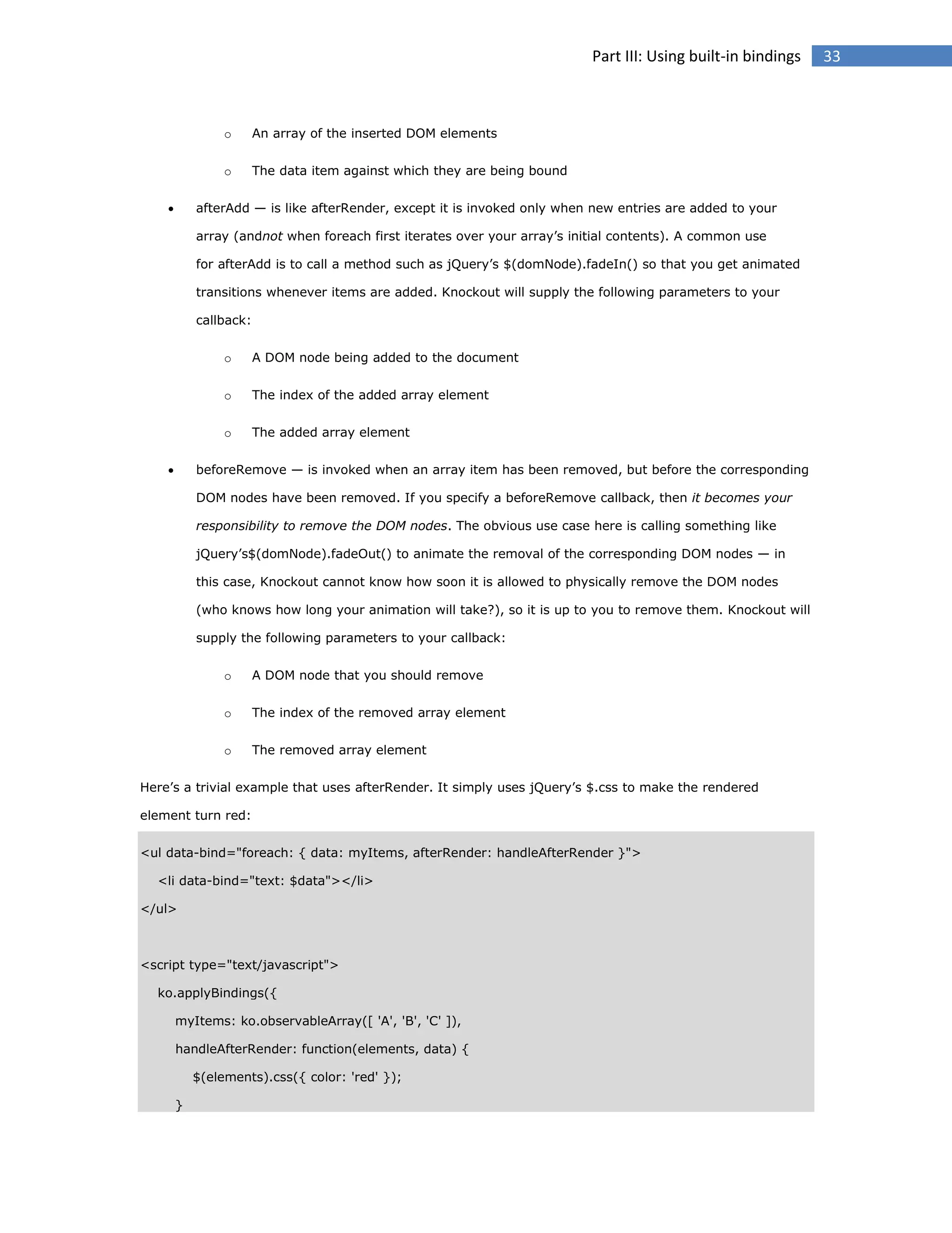Part III: Using built-in bindings

o
o


An array of the inserted DOM elements
The data item against which they are being bound

afterAdd — is like afterRender, except it is invoked only when new entries are added to your
array (andnot when foreach first iterates over your array’s initial contents). A common use
for afterAdd is to call a method such as jQuery’s $(domNode).fadeIn() so that you get animated
transitions whenever items are added. Knockout will supply the following parameters to your
callback:
o
o

The index of the added array element

o


A DOM node being added to the document

The added array element

beforeRemove — is invoked when an array item has been removed, but before the corresponding
DOM nodes have been removed. If you specify a beforeRemove callback, then it becomes your
responsibility to remove the DOM nodes. The obvious use case here is calling something like
jQuery’s$(domNode).fadeOut() to animate the removal of the corresponding DOM nodes — in
this case, Knockout cannot know how soon it is allowed to physically remove the DOM nodes
(who knows how long your animation will take?), so it is up to you to remove them. Knockout will
supply the following parameters to your callback:
o

A DOM node that you should remove

o

The index of the removed array element

o

The removed array element

Here’s a trivial example that uses afterRender. It simply uses jQuery’s $.css to make the rendered
element turn red:
<ul data-bind="foreach: { data: myItems, afterRender: handleAfterRender }">
<li data-bind="text: $data"></li>
</ul>

<script type="text/javascript">
ko.applyBindings({
myItems: ko.observableArray([ 'A', 'B', 'C' ]),
handleAfterRender: function(elements, data) {
$(elements).css({ color: 'red' });
}

33

 