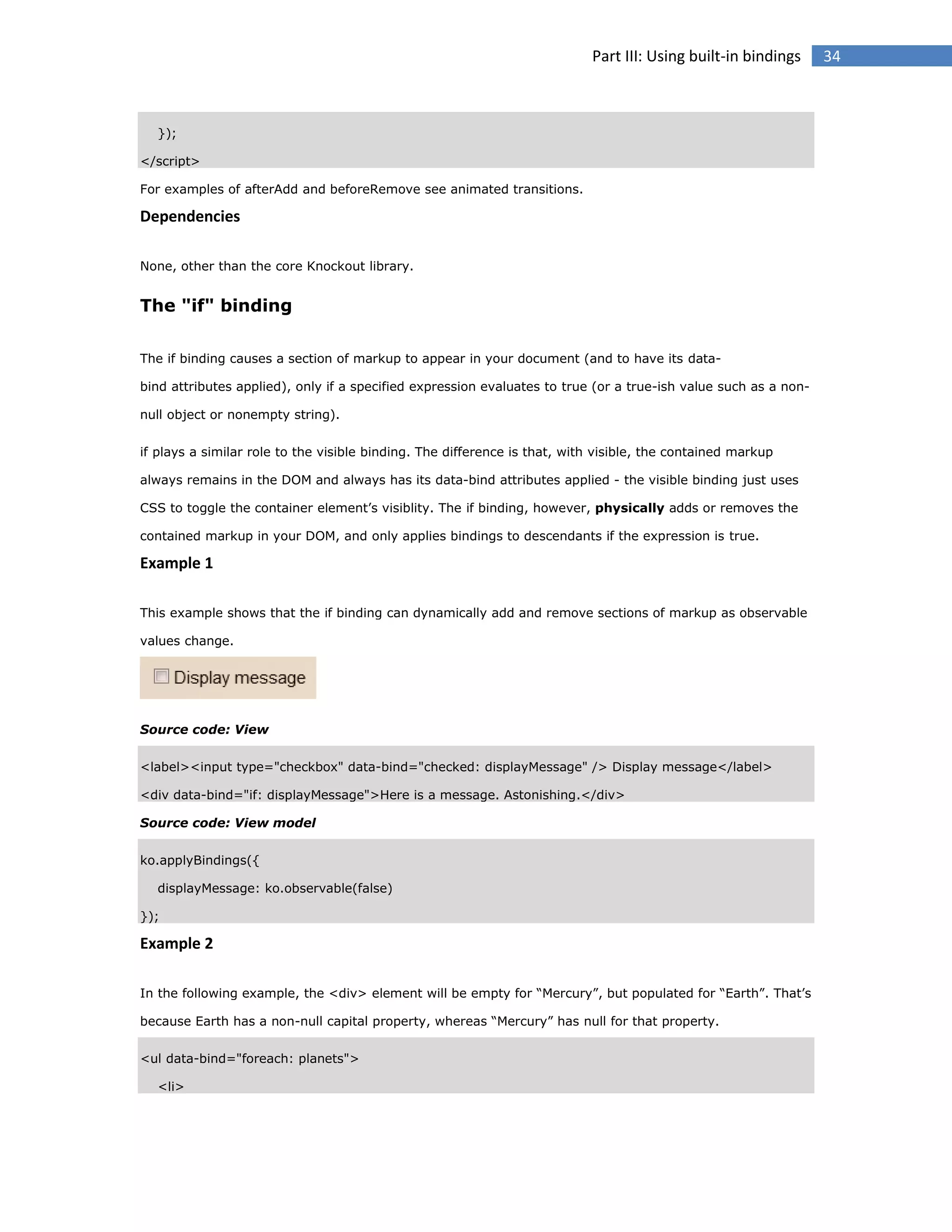 Part III: Using built-in bindings

});
</script>
For examples of afterAdd and beforeRemove see animated transitions.

Dependencies
None, other than the core Knockout library.

The "if" binding
The if binding causes a section of markup to appear in your document (and to have its databind attributes applied), only if a specified expression evaluates to true (or a true-ish value such as a nonnull object or nonempty string).
if plays a similar role to the visible binding. The difference is that, with visible, the contained markup
always remains in the DOM and always has its data-bind attributes applied - the visible binding just uses
CSS to toggle the container element’s visiblity. The if binding, however, physically adds or removes the
contained markup in your DOM, and only applies bindings to descendants if the expression is true.

Example 1
This example shows that the if binding can dynamically add and remove sections of markup as observable
values change.

Source code: View
<label><input type="checkbox" data-bind="checked: displayMessage" /> Display message</label>
<div data-bind="if: displayMessage">Here is a message. Astonishing.</div>
Source code: View model
ko.applyBindings({
displayMessage: ko.observable(false)
});

Example 2
In the following example, the <div> element will be empty for “Mercury”, but populated for “Earth”. That’s
because Earth has a non-null capital property, whereas “Mercury” has null for that property.
<ul data-bind="foreach: planets">
<li>

34

 