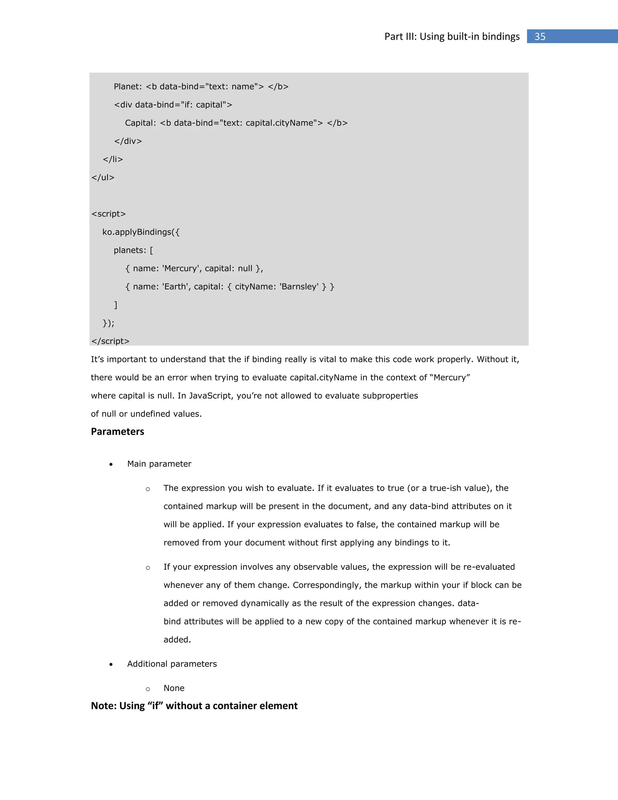 Part III: Using built-in bindings

Planet: <b data-bind="text: name"> </b>
<div data-bind="if: capital">
Capital: <b data-bind="text: capital.cityName"> </b>
</div>
</li>
</ul>

<script>
ko.applyBindings({
planets: [
{ name: 'Mercury', capital: null },
{ name: 'Earth', capital: { cityName: 'Barnsley' } }
]
});
</script>
It’s important to understand that the if binding really is vital to make this code work properly. Without it,
there would be an error when trying to evaluate capital.cityName in the context of “Mercury”
where capital is null. In JavaScript, you’re not allowed to evaluate subproperties
of null or undefined values.

Parameters


Main parameter
o

The expression you wish to evaluate. If it evaluates to true (or a true-ish value), the
contained markup will be present in the document, and any data-bind attributes on it
will be applied. If your expression evaluates to false, the contained markup will be
removed from your document without first applying any bindings to it.

o

If your expression involves any observable values, the expression will be re-evaluated
whenever any of them change. Correspondingly, the markup within your if block can be
added or removed dynamically as the result of the expression changes. databind attributes will be applied to a new copy of the contained markup whenever it is readded.



Additional parameters
o

None

Note: Using “if” without a container element

35

 