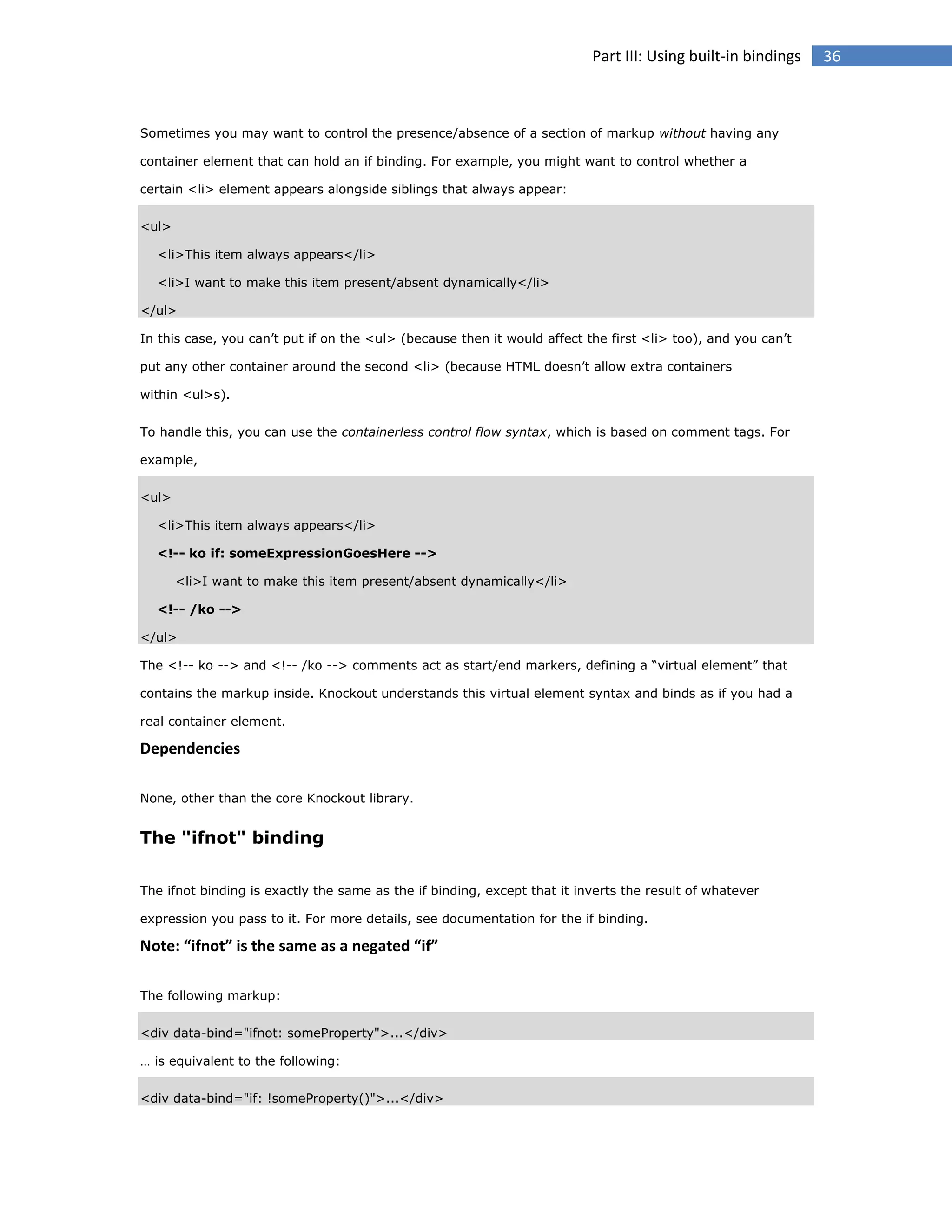 Part III: Using built-in bindings

Sometimes you may want to control the presence/absence of a section of markup without having any
container element that can hold an if binding. For example, you might want to control whether a
certain <li> element appears alongside siblings that always appear:
<ul>
<li>This item always appears</li>
<li>I want to make this item present/absent dynamically</li>
</ul>
In this case, you can’t put if on the <ul> (because then it would affect the first <li> too), and you can’t
put any other container around the second <li> (because HTML doesn’t allow extra containers
within <ul>s).
To handle this, you can use the containerless control flow syntax, which is based on comment tags. For
example,
<ul>
<li>This item always appears</li>
<!-- ko if: someExpressionGoesHere -->
<li>I want to make this item present/absent dynamically</li>
<!-- /ko -->
</ul>
The <!-- ko --> and <!-- /ko --> comments act as start/end markers, defining a “virtual element” that
contains the markup inside. Knockout understands this virtual element syntax and binds as if you had a
real container element.

Dependencies
None, other than the core Knockout library.

The "ifnot" binding
The ifnot binding is exactly the same as the if binding, except that it inverts the result of whatever
expression you pass to it. For more details, see documentation for the if binding.

Note: “ifnot” is the same as a negated “if”
The following markup:
<div data-bind="ifnot: someProperty">...</div>
… is equivalent to the following:
<div data-bind="if: !someProperty()">...</div>

36

 
