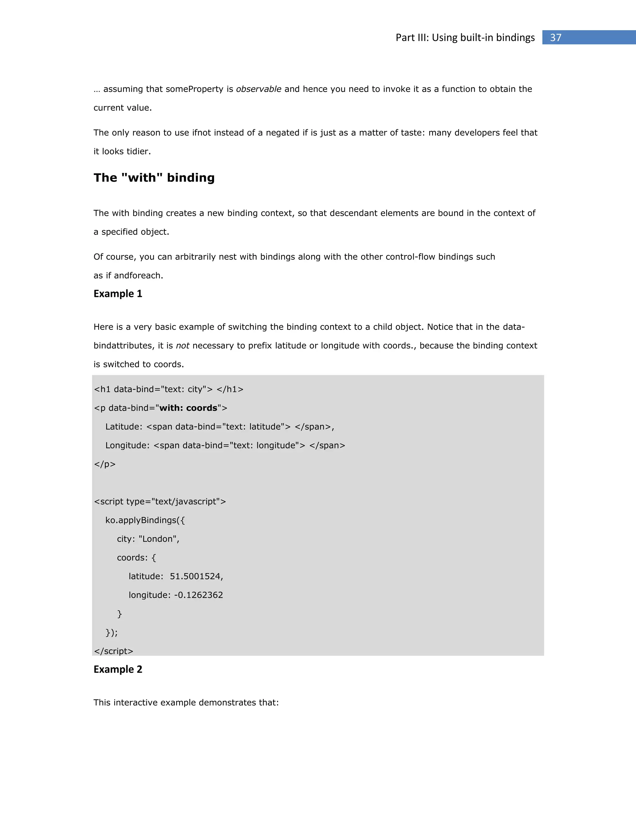 Part III: Using built-in bindings

… assuming that someProperty is observable and hence you need to invoke it as a function to obtain the
current value.
The only reason to use ifnot instead of a negated if is just as a matter of taste: many developers feel that
it looks tidier.

The "with" binding
The with binding creates a new binding context, so that descendant elements are bound in the context of
a specified object.
Of course, you can arbitrarily nest with bindings along with the other control-flow bindings such
as if andforeach.

Example 1
Here is a very basic example of switching the binding context to a child object. Notice that in the databindattributes, it is not necessary to prefix latitude or longitude with coords., because the binding context
is switched to coords.
<h1 data-bind="text: city"> </h1>
<p data-bind="with: coords">
Latitude: <span data-bind="text: latitude"> </span>,
Longitude: <span data-bind="text: longitude"> </span>
</p>

<script type="text/javascript">
ko.applyBindings({
city: "London",
coords: {
latitude: 51.5001524,
longitude: -0.1262362
}
});
</script>

Example 2
This interactive example demonstrates that:

37

 