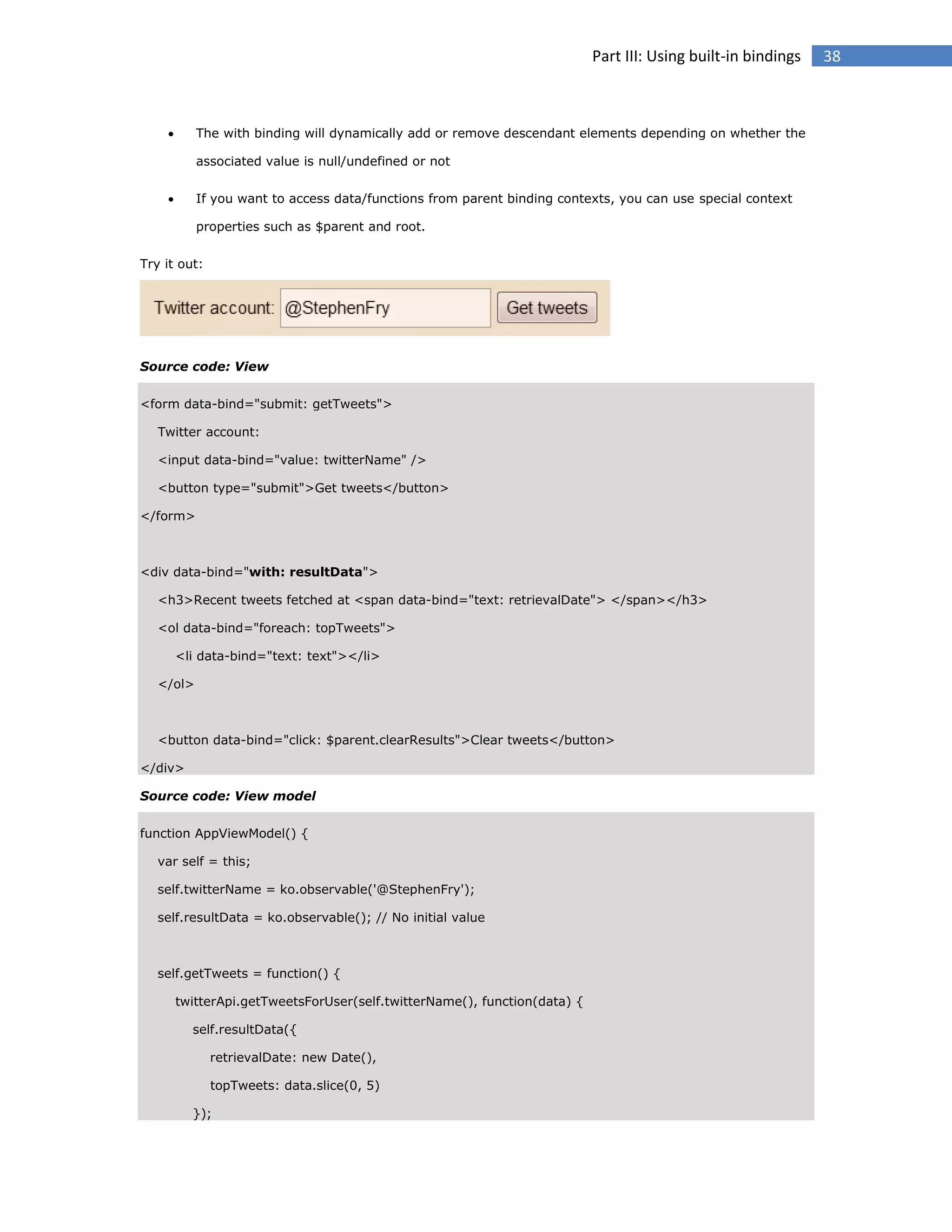 Part III: Using built-in bindings



The with binding will dynamically add or remove descendant elements depending on whether the
associated value is null/undefined or not



If you want to access data/functions from parent binding contexts, you can use special context
properties such as $parent and root.

Try it out:

Source code: View
<form data-bind="submit: getTweets">
Twitter account:
<input data-bind="value: twitterName" />
<button type="submit">Get tweets</button>
</form>

<div data-bind="with: resultData">
<h3>Recent tweets fetched at <span data-bind="text: retrievalDate"> </span></h3>
<ol data-bind="foreach: topTweets">
<li data-bind="text: text"></li>
</ol>

<button data-bind="click: $parent.clearResults">Clear tweets</button>
</div>
Source code: View model
function AppViewModel() {
var self = this;
self.twitterName = ko.observable('@StephenFry');
self.resultData = ko.observable(); // No initial value

self.getTweets = function() {
twitterApi.getTweetsForUser(self.twitterName(), function(data) {
self.resultData({
retrievalDate: new Date(),
topTweets: data.slice(0, 5)
});

38

 