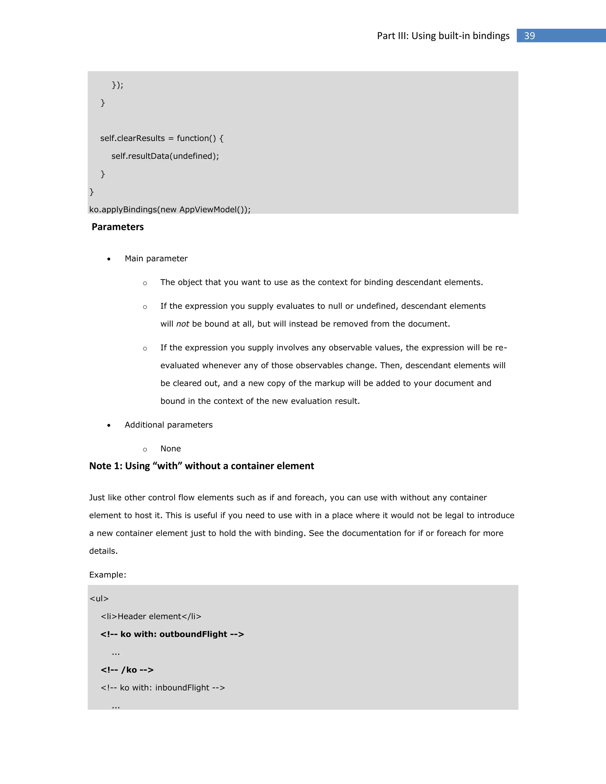 Part III: Using built-in bindings

});
}

self.clearResults = function() {
self.resultData(undefined);
}
}
ko.applyBindings(new AppViewModel());

Parameters


Main parameter
o

The object that you want to use as the context for binding descendant elements.

o

If the expression you supply evaluates to null or undefined, descendant elements
will not be bound at all, but will instead be removed from the document.

o

If the expression you supply involves any observable values, the expression will be reevaluated whenever any of those observables change. Then, descendant elements will
be cleared out, and a new copy of the markup will be added to your document and
bound in the context of the new evaluation result.



Additional parameters
o

None

Note 1: Using “with” without a container element
Just like other control flow elements such as if and foreach, you can use with without any container
element to host it. This is useful if you need to use with in a place where it would not be legal to introduce
a new container element just to hold the with binding. See the documentation for if or foreach for more
details.
Example:
<ul>
<li>Header element</li>
<!-- ko with: outboundFlight -->
...
<!-- /ko -->
<!-- ko with: inboundFlight -->
...

39

 