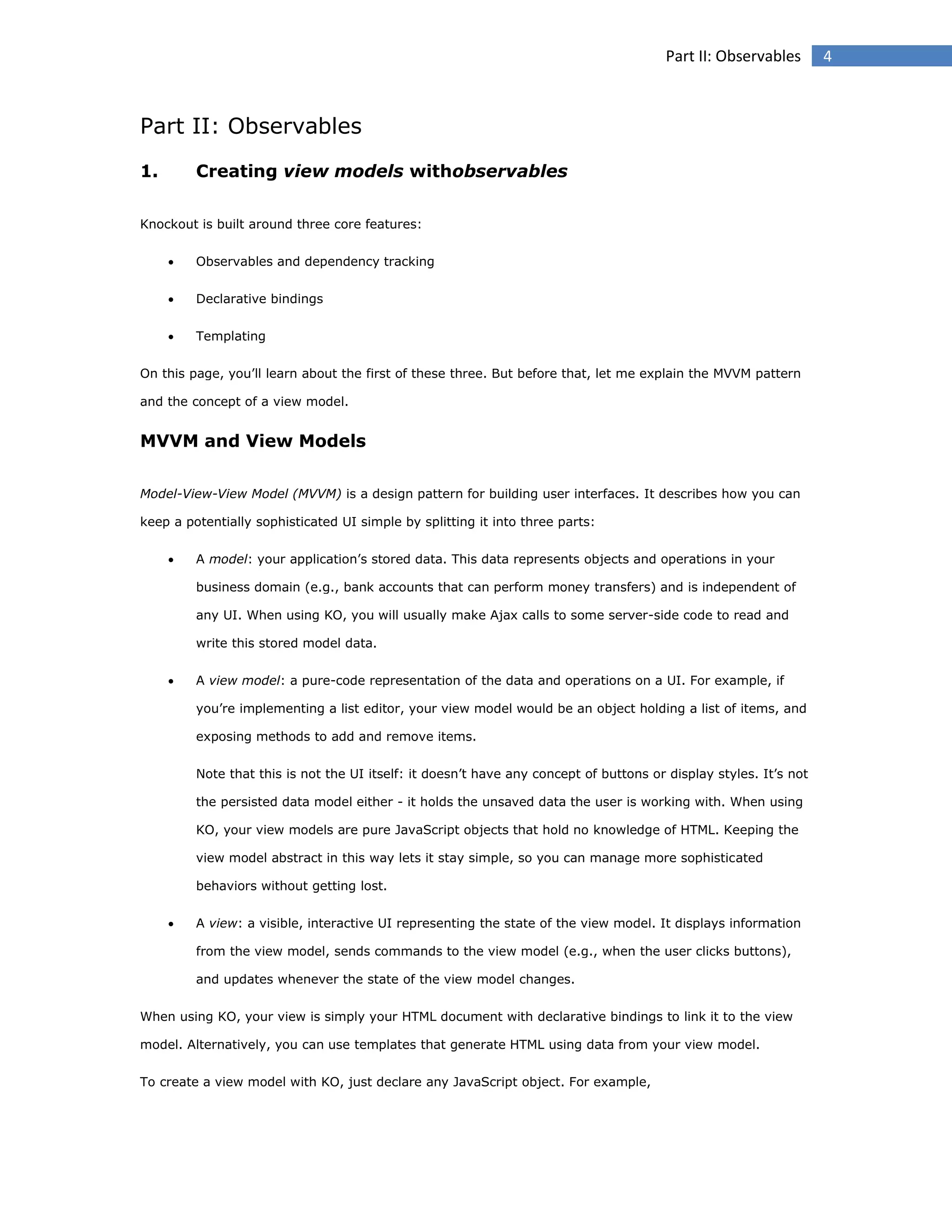 Part II: Observables

Part II: Observables
1.

Creating view models withobservables

Knockout is built around three core features:


Observables and dependency tracking



Declarative bindings



Templating

On this page, you’ll learn about the first of these three. But before that, let me explain the MVVM pattern
and the concept of a view model.

MVVM and View Models
Model-View-View Model (MVVM) is a design pattern for building user interfaces. It describes how you can
keep a potentially sophisticated UI simple by splitting it into three parts:


A model: your application’s stored data. This data represents objects and operations in your
business domain (e.g., bank accounts that can perform money transfers) and is independent of
any UI. When using KO, you will usually make Ajax calls to some server-side code to read and
write this stored model data.



A view model: a pure-code representation of the data and operations on a UI. For example, if
you’re implementing a list editor, your view model would be an object holding a list of items, and
exposing methods to add and remove items.
Note that this is not the UI itself: it doesn’t have any concept of buttons or display styles. It’s not
the persisted data model either - it holds the unsaved data the user is working with. When using
KO, your view models are pure JavaScript objects that hold no knowledge of HTML. Keeping the
view model abstract in this way lets it stay simple, so you can manage more sophisticated
behaviors without getting lost.



A view: a visible, interactive UI representing the state of the view model. It displays information
from the view model, sends commands to the view model (e.g., when the user clicks buttons),
and updates whenever the state of the view model changes.

When using KO, your view is simply your HTML document with declarative bindings to link it to the view
model. Alternatively, you can use templates that generate HTML using data from your view model.
To create a view model with KO, just declare any JavaScript object. For example,

4

 
