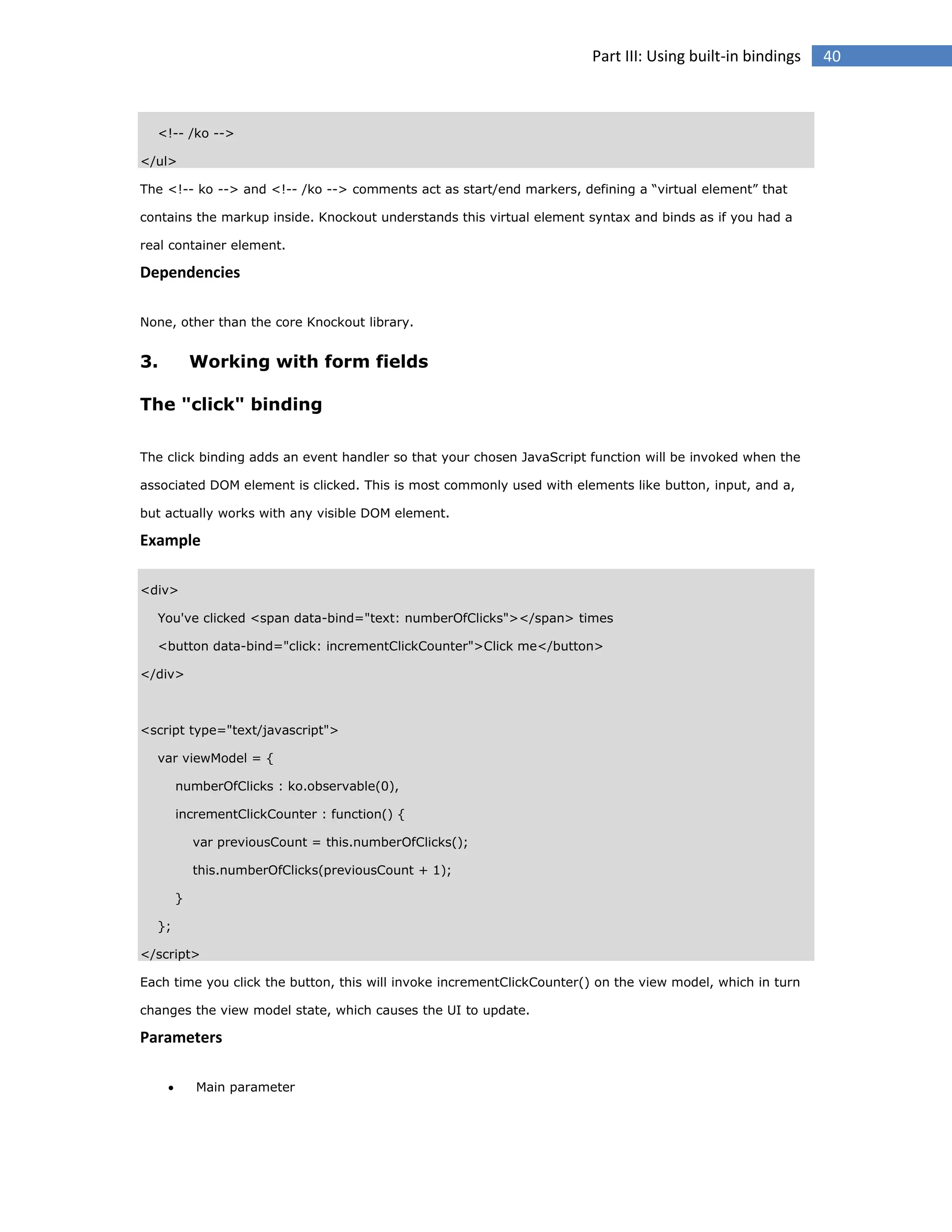 Part III: Using built-in bindings

<!-- /ko -->
</ul>
The <!-- ko --> and <!-- /ko --> comments act as start/end markers, defining a “virtual element” that
contains the markup inside. Knockout understands this virtual element syntax and binds as if you had a
real container element.

Dependencies
None, other than the core Knockout library.

3.

Working with form fields

The "click" binding
The click binding adds an event handler so that your chosen JavaScript function will be invoked when the
associated DOM element is clicked. This is most commonly used with elements like button, input, and a,
but actually works with any visible DOM element.

Example
<div>
You've clicked <span data-bind="text: numberOfClicks"></span> times
<button data-bind="click: incrementClickCounter">Click me</button>
</div>

<script type="text/javascript">
var viewModel = {
numberOfClicks : ko.observable(0),
incrementClickCounter : function() {
var previousCount = this.numberOfClicks();
this.numberOfClicks(previousCount + 1);
}
};
</script>
Each time you click the button, this will invoke incrementClickCounter() on the view model, which in turn
changes the view model state, which causes the UI to update.

Parameters


Main parameter

40

 