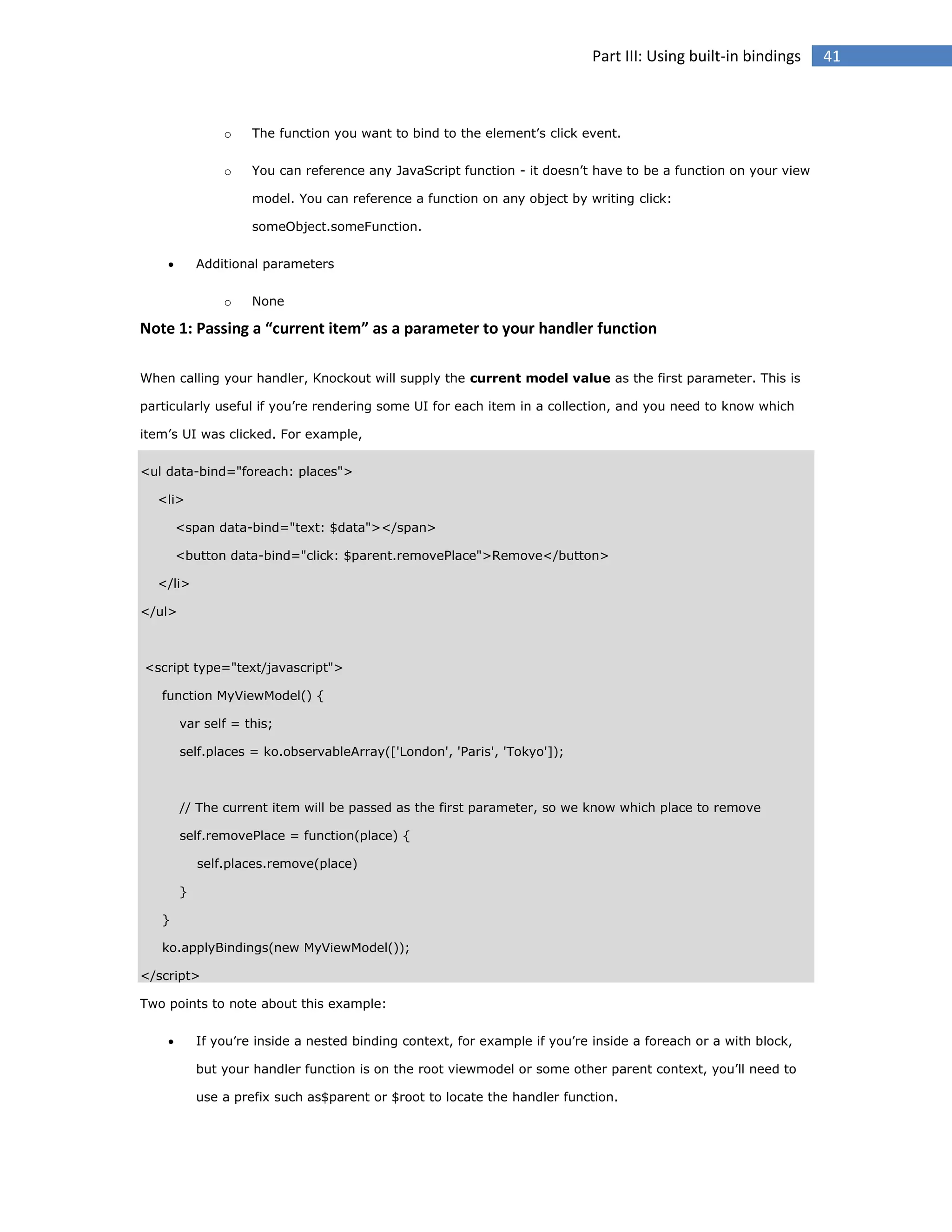 Part III: Using built-in bindings

o

The function you want to bind to the element’s click event.

o

You can reference any JavaScript function - it doesn’t have to be a function on your view
model. You can reference a function on any object by writing click:
someObject.someFunction.



Additional parameters
o

None

Note 1: Passing a “current item” as a parameter to your handler function
When calling your handler, Knockout will supply the current model value as the first parameter. This is
particularly useful if you’re rendering some UI for each item in a collection, and you need to know which
item’s UI was clicked. For example,
<ul data-bind="foreach: places">
<li>
<span data-bind="text: $data"></span>
<button data-bind="click: $parent.removePlace">Remove</button>
</li>
</ul>

<script type="text/javascript">
function MyViewModel() {
var self = this;
self.places = ko.observableArray(['London', 'Paris', 'Tokyo']);

// The current item will be passed as the first parameter, so we know which place to remove
self.removePlace = function(place) {
self.places.remove(place)
}
}
ko.applyBindings(new MyViewModel());
</script>
Two points to note about this example:


If you’re inside a nested binding context, for example if you’re inside a foreach or a with block,
but your handler function is on the root viewmodel or some other parent context, you’ll need to
use a prefix such as$parent or $root to locate the handler function.

41

 