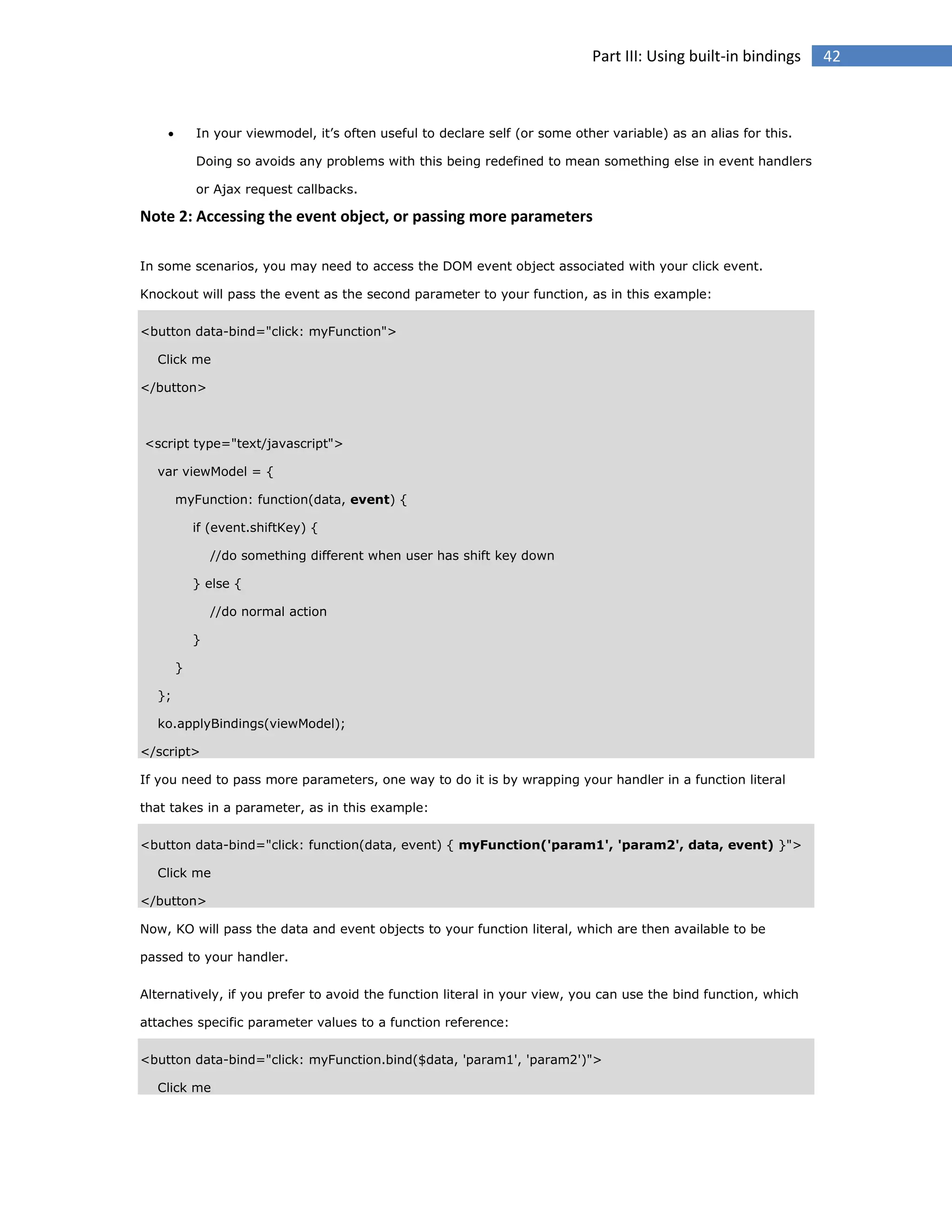 Part III: Using built-in bindings



In your viewmodel, it’s often useful to declare self (or some other variable) as an alias for this.
Doing so avoids any problems with this being redefined to mean something else in event handlers
or Ajax request callbacks.

Note 2: Accessing the event object, or passing more parameters
In some scenarios, you may need to access the DOM event object associated with your click event.
Knockout will pass the event as the second parameter to your function, as in this example:
<button data-bind="click: myFunction">
Click me
</button>

<script type="text/javascript">
var viewModel = {
myFunction: function(data, event) {
if (event.shiftKey) {
//do something different when user has shift key down
} else {
//do normal action
}
}
};
ko.applyBindings(viewModel);
</script>
If you need to pass more parameters, one way to do it is by wrapping your handler in a function literal
that takes in a parameter, as in this example:
<button data-bind="click: function(data, event) { myFunction('param1', 'param2', data, event) }">
Click me
</button>
Now, KO will pass the data and event objects to your function literal, which are then available to be
passed to your handler.
Alternatively, if you prefer to avoid the function literal in your view, you can use the bind function, which
attaches specific parameter values to a function reference:
<button data-bind="click: myFunction.bind($data, 'param1', 'param2')">
Click me

42

 