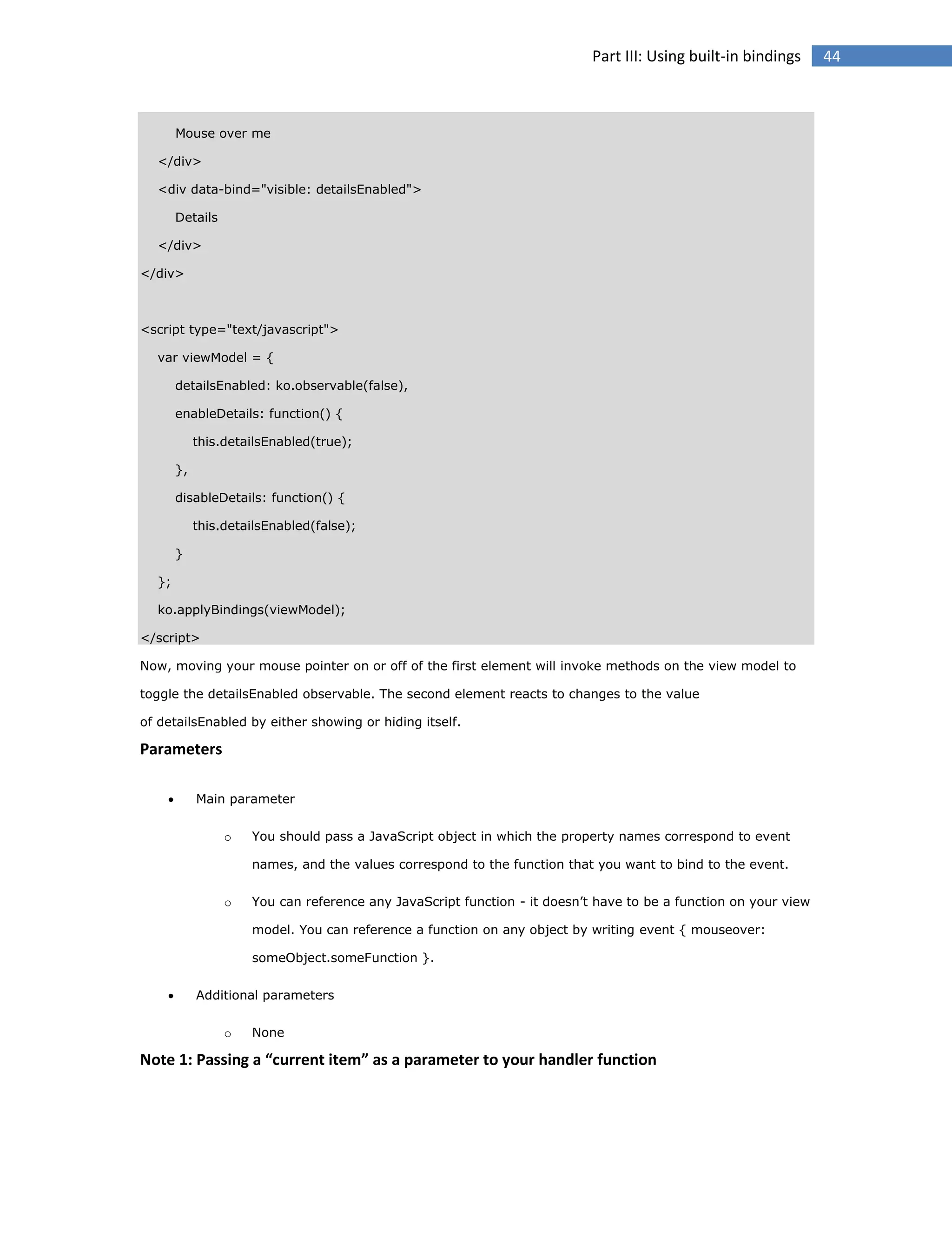 Part III: Using built-in bindings

Mouse over me
</div>
<div data-bind="visible: detailsEnabled">
Details
</div>
</div>

<script type="text/javascript">
var viewModel = {
detailsEnabled: ko.observable(false),
enableDetails: function() {
this.detailsEnabled(true);
},
disableDetails: function() {
this.detailsEnabled(false);
}
};
ko.applyBindings(viewModel);
</script>
Now, moving your mouse pointer on or off of the first element will invoke methods on the view model to
toggle the detailsEnabled observable. The second element reacts to changes to the value
of detailsEnabled by either showing or hiding itself.

Parameters


Main parameter
o

You should pass a JavaScript object in which the property names correspond to event
names, and the values correspond to the function that you want to bind to the event.

o

You can reference any JavaScript function - it doesn’t have to be a function on your view
model. You can reference a function on any object by writing event { mouseover:
someObject.someFunction }.



Additional parameters
o

None

Note 1: Passing a “current item” as a parameter to your handler function

44

 