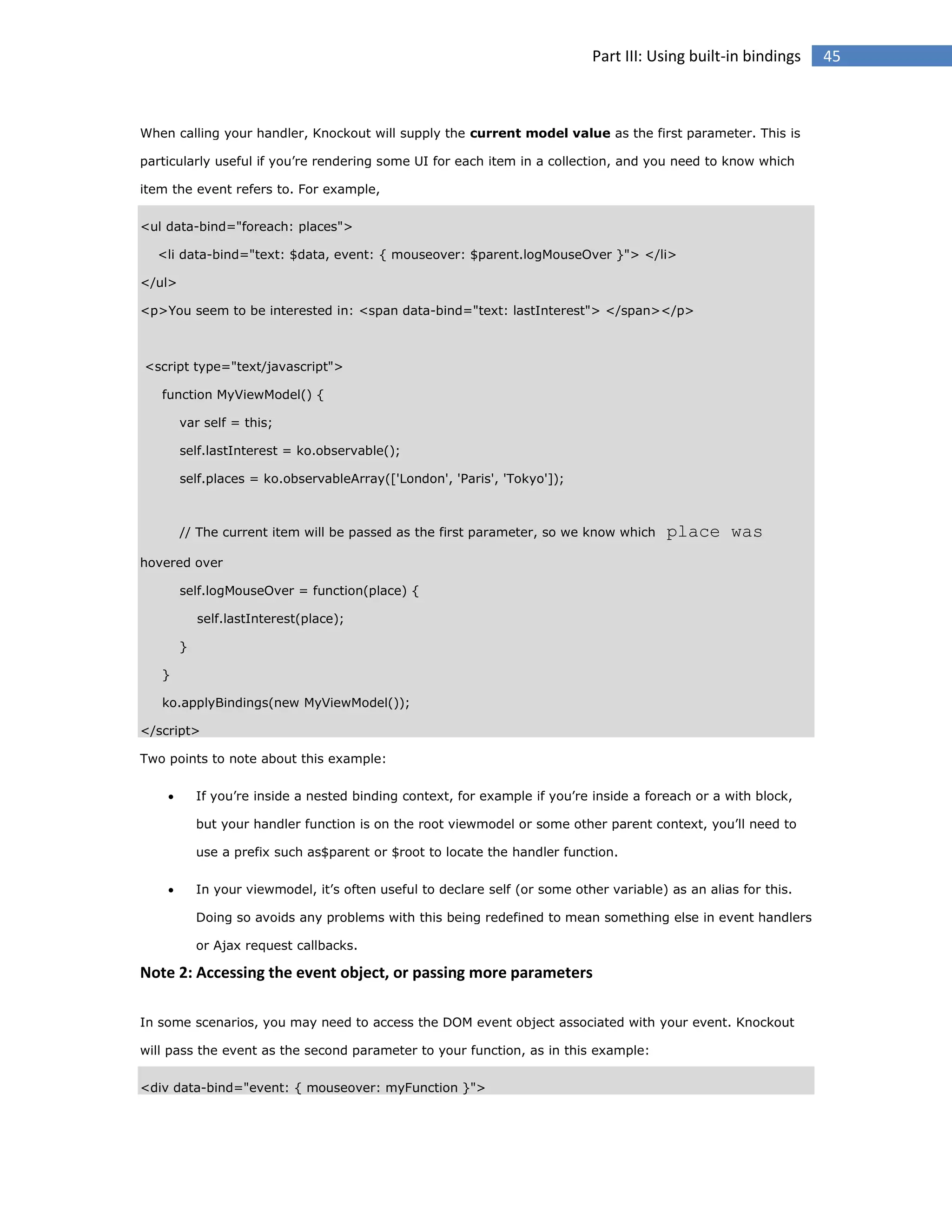 Part III: Using built-in bindings

When calling your handler, Knockout will supply the current model value as the first parameter. This is
particularly useful if you’re rendering some UI for each item in a collection, and you need to know which
item the event refers to. For example,
<ul data-bind="foreach: places">
<li data-bind="text: $data, event: { mouseover: $parent.logMouseOver }"> </li>
</ul>
<p>You seem to be interested in: <span data-bind="text: lastInterest"> </span></p>

<script type="text/javascript">
function MyViewModel() {
var self = this;
self.lastInterest = ko.observable();
self.places = ko.observableArray(['London', 'Paris', 'Tokyo']);

// The current item will be passed as the first parameter, so we know which

place was

hovered over
self.logMouseOver = function(place) {
self.lastInterest(place);
}
}
ko.applyBindings(new MyViewModel());
</script>
Two points to note about this example:


If you’re inside a nested binding context, for example if you’re inside a foreach or a with block,
but your handler function is on the root viewmodel or some other parent context, you’ll need to
use a prefix such as$parent or $root to locate the handler function.



In your viewmodel, it’s often useful to declare self (or some other variable) as an alias for this.
Doing so avoids any problems with this being redefined to mean something else in event handlers
or Ajax request callbacks.

Note 2: Accessing the event object, or passing more parameters
In some scenarios, you may need to access the DOM event object associated with your event. Knockout
will pass the event as the second parameter to your function, as in this example:
<div data-bind="event: { mouseover: myFunction }">

45

 