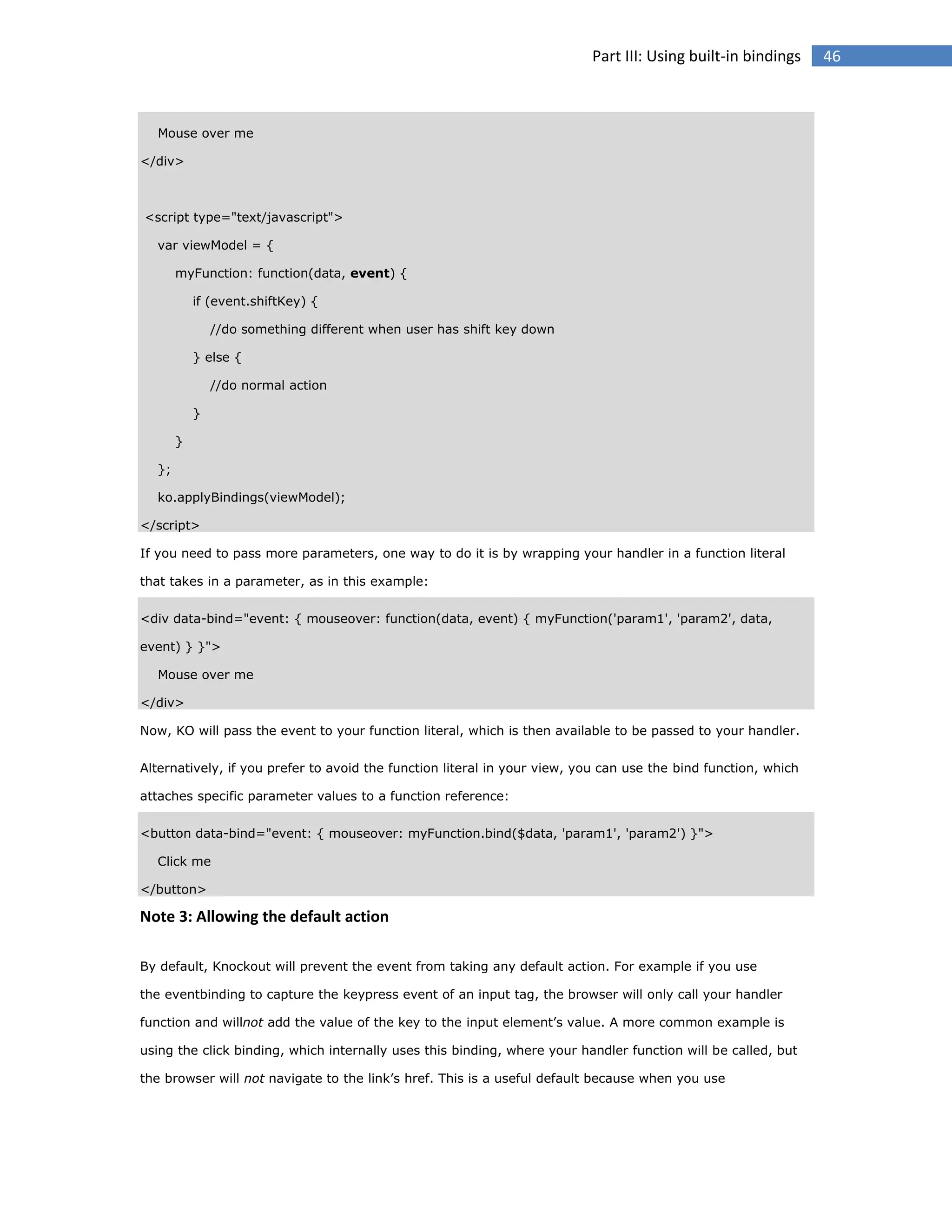 Part III: Using built-in bindings

Mouse over me
</div>

<script type="text/javascript">
var viewModel = {
myFunction: function(data, event) {
if (event.shiftKey) {
//do something different when user has shift key down
} else {
//do normal action
}
}
};
ko.applyBindings(viewModel);
</script>
If you need to pass more parameters, one way to do it is by wrapping your handler in a function literal
that takes in a parameter, as in this example:
<div data-bind="event: { mouseover: function(data, event) { myFunction('param1', 'param2', data,
event) } }">
Mouse over me
</div>
Now, KO will pass the event to your function literal, which is then available to be passed to your handler.
Alternatively, if you prefer to avoid the function literal in your view, you can use the bind function, which
attaches specific parameter values to a function reference:
<button data-bind="event: { mouseover: myFunction.bind($data, 'param1', 'param2') }">
Click me
</button>

Note 3: Allowing the default action
By default, Knockout will prevent the event from taking any default action. For example if you use
the eventbinding to capture the keypress event of an input tag, the browser will only call your handler
function and willnot add the value of the key to the input element’s value. A more common example is
using the click binding, which internally uses this binding, where your handler function will be called, but
the browser will not navigate to the link’s href. This is a useful default because when you use

46

 