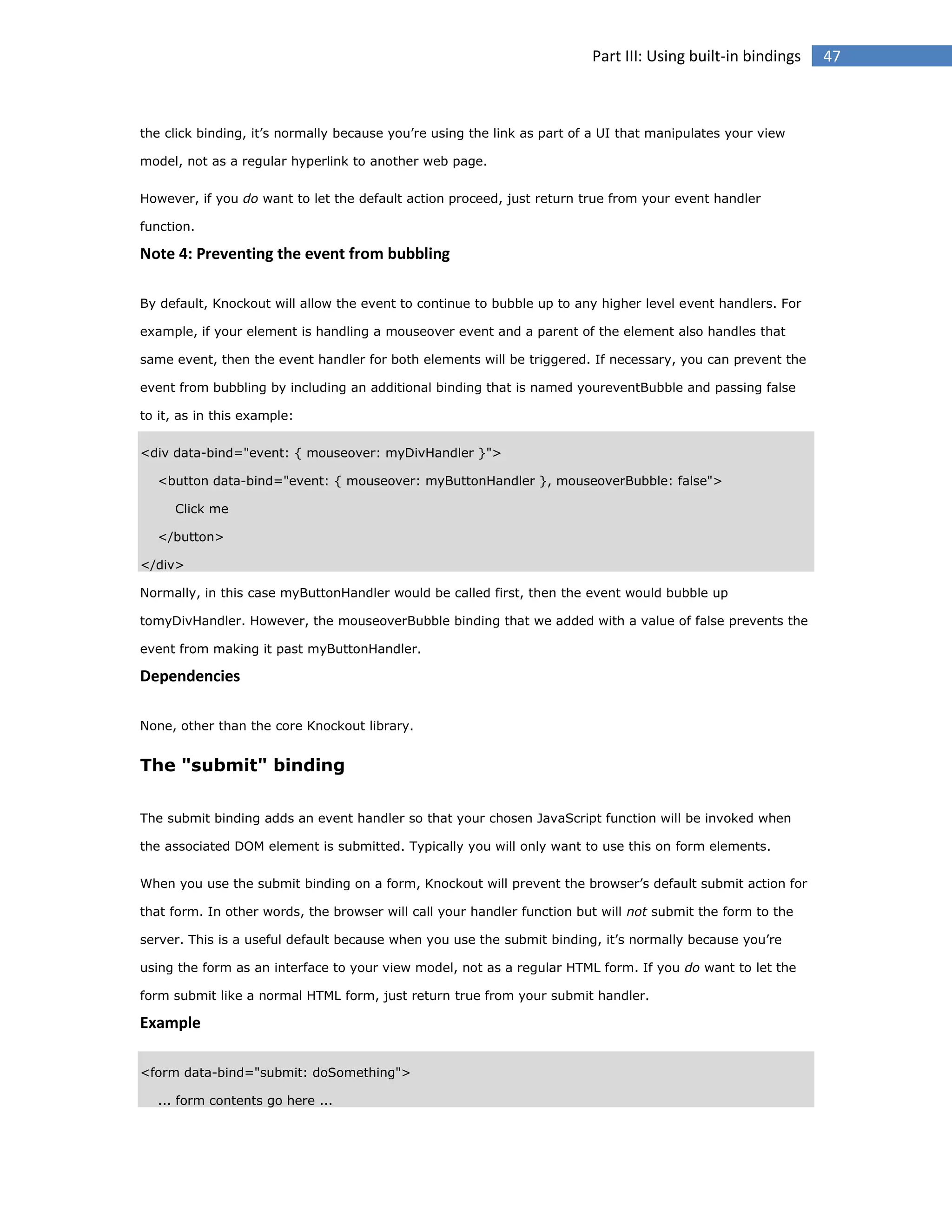 Part III: Using built-in bindings

the click binding, it’s normally because you’re using the link as part of a UI that manipulates your view
model, not as a regular hyperlink to another web page.
However, if you do want to let the default action proceed, just return true from your event handler
function.

Note 4: Preventing the event from bubbling
By default, Knockout will allow the event to continue to bubble up to any higher level event handlers. For
example, if your element is handling a mouseover event and a parent of the element also handles that
same event, then the event handler for both elements will be triggered. If necessary, you can prevent the
event from bubbling by including an additional binding that is named youreventBubble and passing false
to it, as in this example:
<div data-bind="event: { mouseover: myDivHandler }">
<button data-bind="event: { mouseover: myButtonHandler }, mouseoverBubble: false">
Click me
</button>
</div>
Normally, in this case myButtonHandler would be called first, then the event would bubble up
tomyDivHandler. However, the mouseoverBubble binding that we added with a value of false prevents the
event from making it past myButtonHandler.

Dependencies
None, other than the core Knockout library.

The "submit" binding
The submit binding adds an event handler so that your chosen JavaScript function will be invoked when
the associated DOM element is submitted. Typically you will only want to use this on form elements.
When you use the submit binding on a form, Knockout will prevent the browser’s default submit action for
that form. In other words, the browser will call your handler function but will not submit the form to the
server. This is a useful default because when you use the submit binding, it’s normally because you’re
using the form as an interface to your view model, not as a regular HTML form. If you do want to let the
form submit like a normal HTML form, just return true from your submit handler.

Example
<form data-bind="submit: doSomething">
... form contents go here ...

47

 