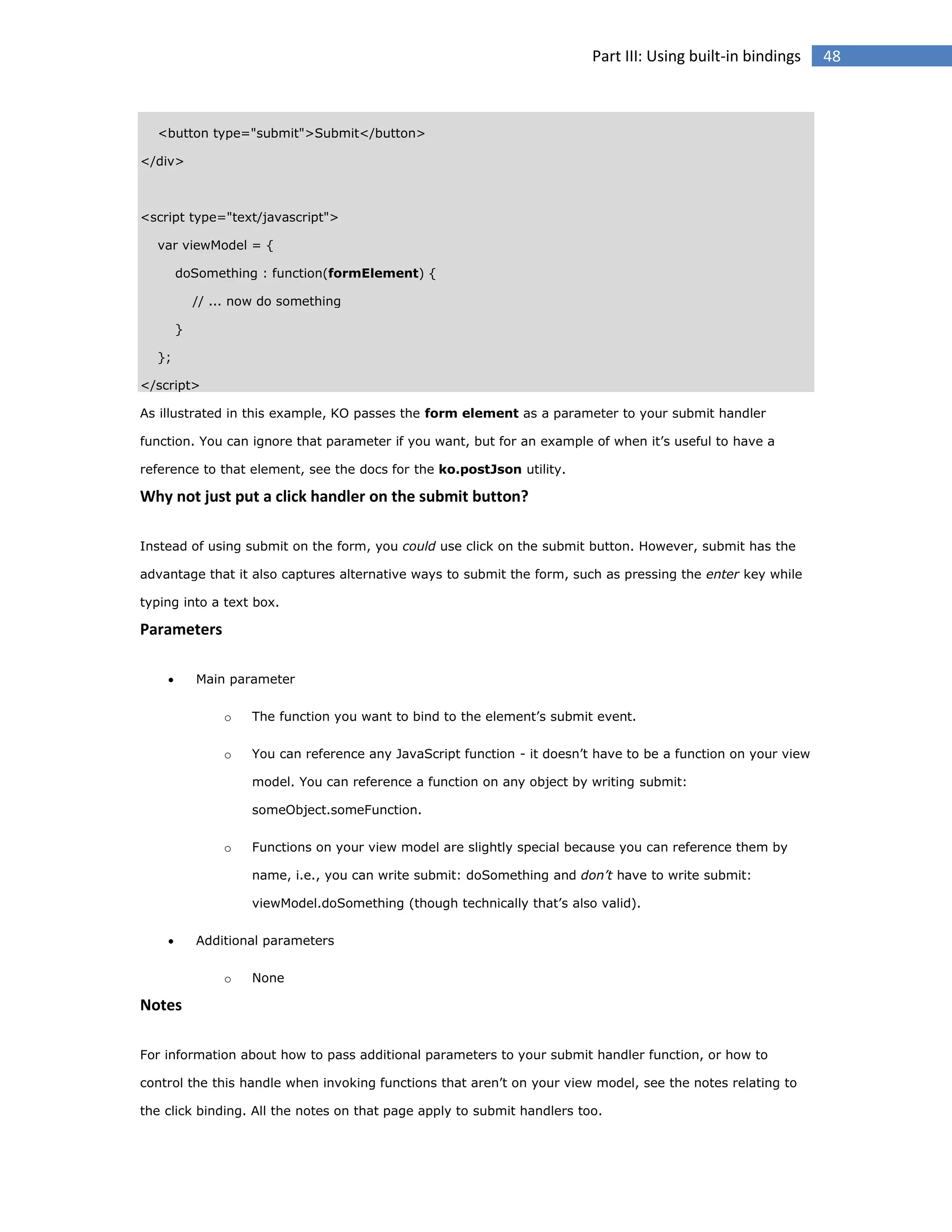 Part III: Using built-in bindings

<button type="submit">Submit</button>
</div>

<script type="text/javascript">
var viewModel = {
doSomething : function(formElement) {
// ... now do something
}
};
</script>
As illustrated in this example, KO passes the form element as a parameter to your submit handler
function. You can ignore that parameter if you want, but for an example of when it’s useful to have a
reference to that element, see the docs for the ko.postJson utility.

Why not just put a click handler on the submit button?
Instead of using submit on the form, you could use click on the submit button. However, submit has the
advantage that it also captures alternative ways to submit the form, such as pressing the enter key while
typing into a text box.

Parameters


Main parameter
o

The function you want to bind to the element’s submit event.

o

You can reference any JavaScript function - it doesn’t have to be a function on your view
model. You can reference a function on any object by writing submit:
someObject.someFunction.

o

Functions on your view model are slightly special because you can reference them by
name, i.e., you can write submit: doSomething and don’t have to write submit:
viewModel.doSomething (though technically that’s also valid).



Additional parameters
o

None

Notes
For information about how to pass additional parameters to your submit handler function, or how to
control the this handle when invoking functions that aren’t on your view model, see the notes relating to
the click binding. All the notes on that page apply to submit handlers too.

48

 