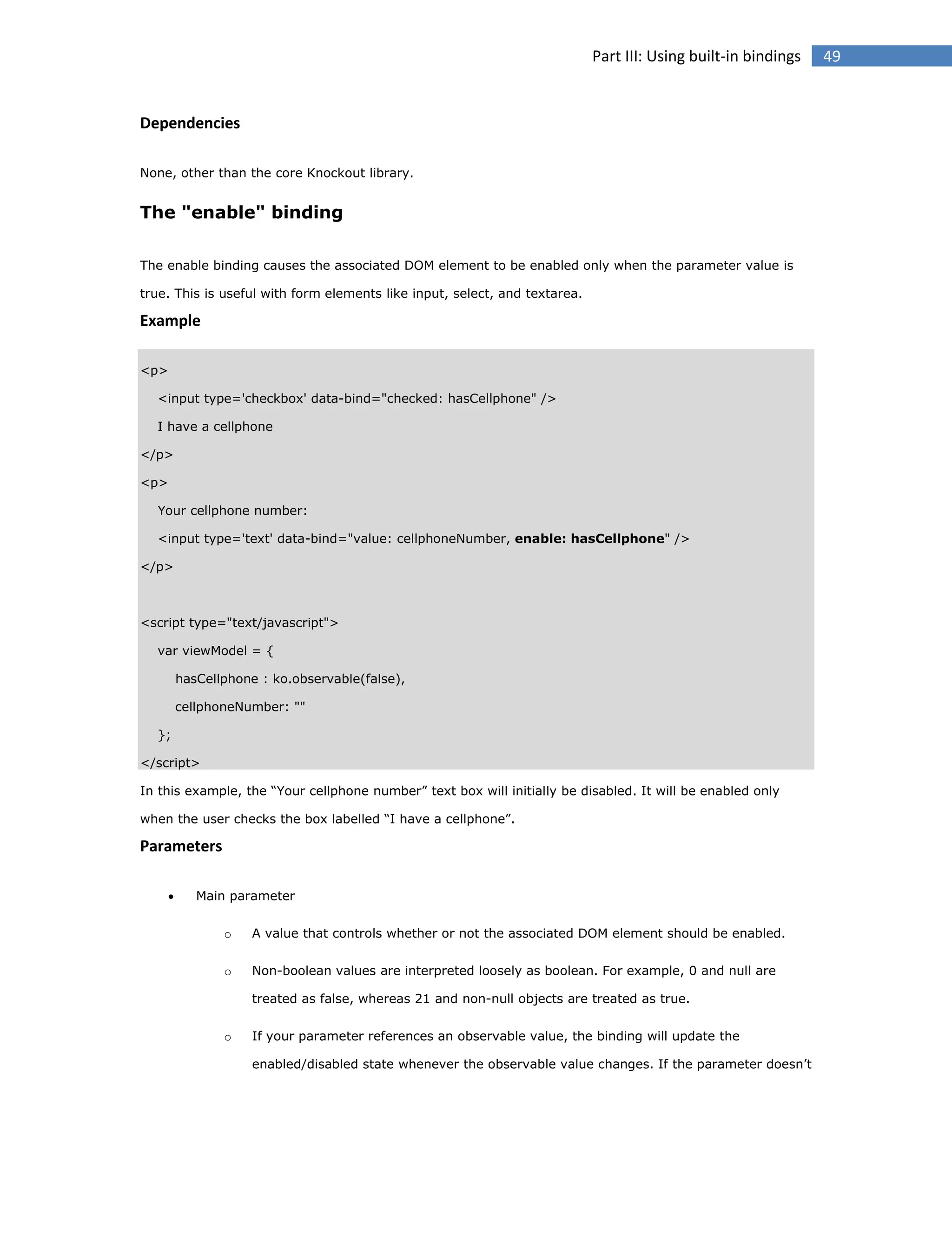 Part III: Using built-in bindings

Dependencies
None, other than the core Knockout library.

The "enable" binding
The enable binding causes the associated DOM element to be enabled only when the parameter value is
true. This is useful with form elements like input, select, and textarea.

Example
<p>
<input type='checkbox' data-bind="checked: hasCellphone" />
I have a cellphone
</p>
<p>
Your cellphone number:
<input type='text' data-bind="value: cellphoneNumber, enable: hasCellphone" />
</p>

<script type="text/javascript">
var viewModel = {
hasCellphone : ko.observable(false),
cellphoneNumber: ""
};
</script>
In this example, the “Your cellphone number” text box will initially be disabled. It will be enabled only
when the user checks the box labelled “I have a cellphone”.

Parameters


Main parameter
o

A value that controls whether or not the associated DOM element should be enabled.

o

Non-boolean values are interpreted loosely as boolean. For example, 0 and null are
treated as false, whereas 21 and non-null objects are treated as true.

o

If your parameter references an observable value, the binding will update the
enabled/disabled state whenever the observable value changes. If the parameter doesn’t

49

 