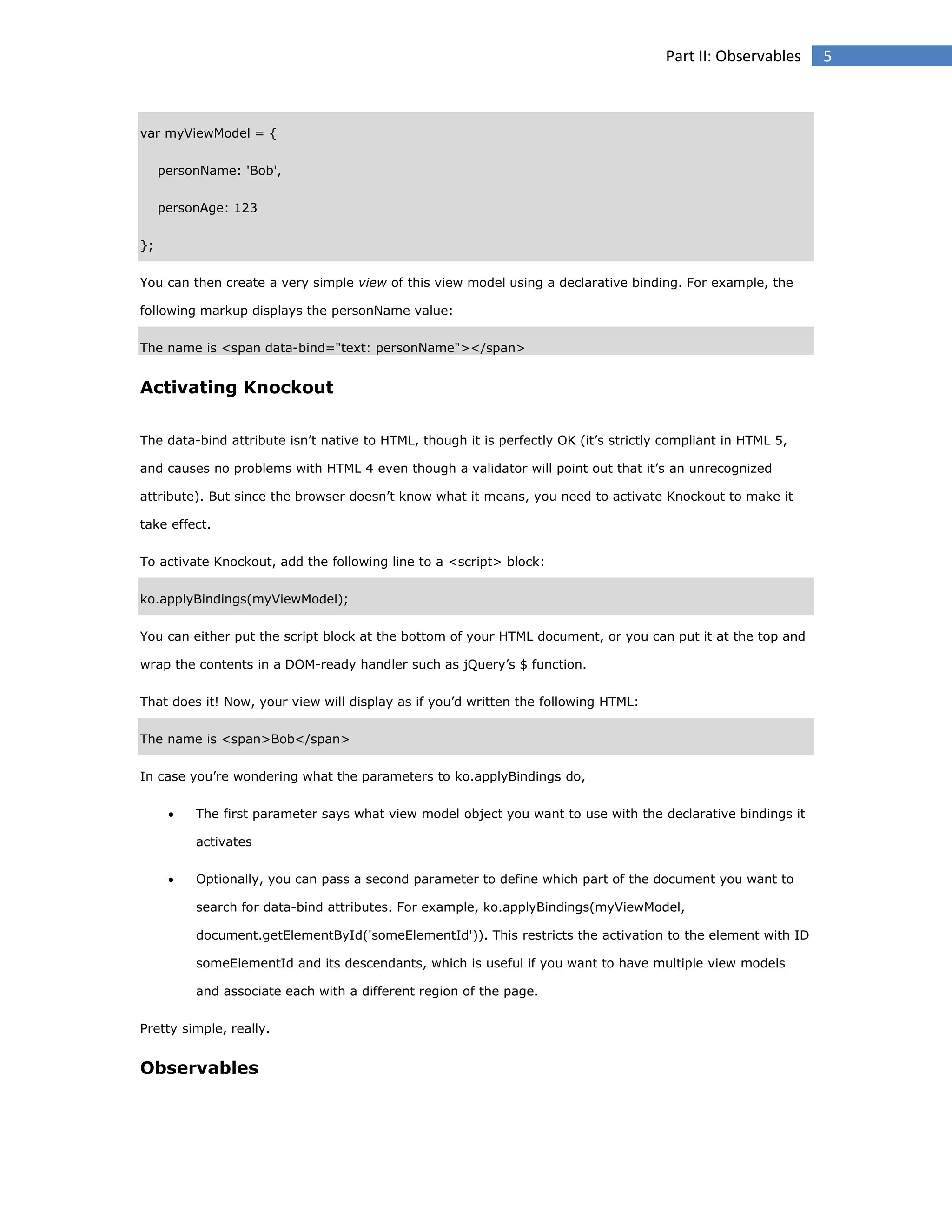 Part II: Observables

var myViewModel = {
personName: 'Bob',
personAge: 123
};
You can then create a very simple view of this view model using a declarative binding. For example, the
following markup displays the personName value:
The name is <span data-bind="text: personName"></span>

Activating Knockout
The data-bind attribute isn’t native to HTML, though it is perfectly OK (it’s strictly compliant in HTML 5,
and causes no problems with HTML 4 even though a validator will point out that it’s an unrecognized
attribute). But since the browser doesn’t know what it means, you need to activate Knockout to make it
take effect.
To activate Knockout, add the following line to a <script> block:
ko.applyBindings(myViewModel);
You can either put the script block at the bottom of your HTML document, or you can put it at the top and
wrap the contents in a DOM-ready handler such as jQuery’s $ function.
That does it! Now, your view will display as if you’d written the following HTML:
The name is <span>Bob</span>
In case you’re wondering what the parameters to ko.applyBindings do,


The first parameter says what view model object you want to use with the declarative bindings it
activates



Optionally, you can pass a second parameter to define which part of the document you want to
search for data-bind attributes. For example, ko.applyBindings(myViewModel,
document.getElementById('someElementId')). This restricts the activation to the element with ID
someElementId and its descendants, which is useful if you want to have multiple view models
and associate each with a different region of the page.

Pretty simple, really.

Observables

5

 