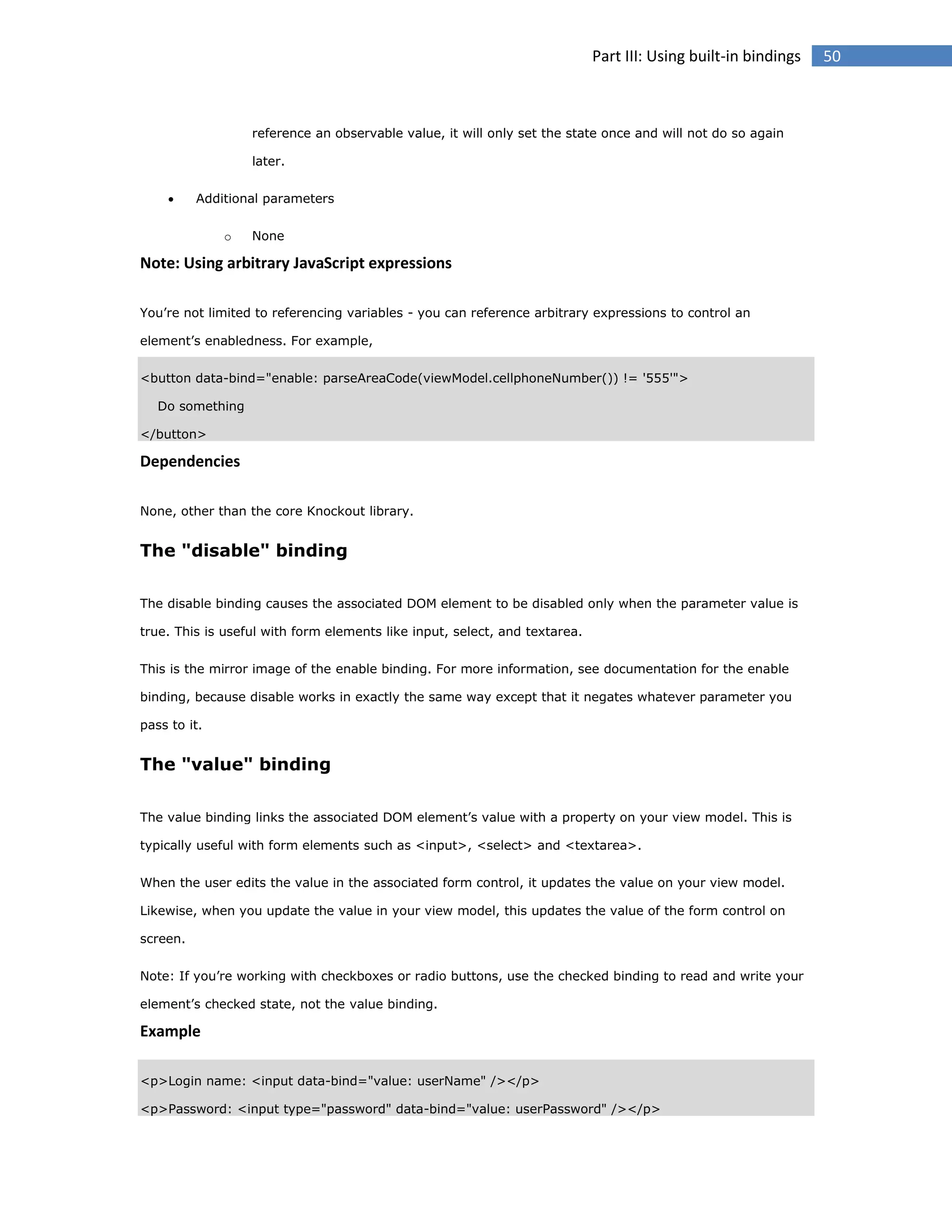 Part III: Using built-in bindings

reference an observable value, it will only set the state once and will not do so again
later.


Additional parameters
o

None

Note: Using arbitrary JavaScript expressions
You’re not limited to referencing variables - you can reference arbitrary expressions to control an
element’s enabledness. For example,
<button data-bind="enable: parseAreaCode(viewModel.cellphoneNumber()) != '555'">
Do something
</button>

Dependencies
None, other than the core Knockout library.

The "disable" binding
The disable binding causes the associated DOM element to be disabled only when the parameter value is
true. This is useful with form elements like input, select, and textarea.
This is the mirror image of the enable binding. For more information, see documentation for the enable
binding, because disable works in exactly the same way except that it negates whatever parameter you
pass to it.

The "value" binding
The value binding links the associated DOM element’s value with a property on your view model. This is
typically useful with form elements such as <input>, <select> and <textarea>.
When the user edits the value in the associated form control, it updates the value on your view model.
Likewise, when you update the value in your view model, this updates the value of the form control on
screen.
Note: If you’re working with checkboxes or radio buttons, use the checked binding to read and write your
element’s checked state, not the value binding.

Example
<p>Login name: <input data-bind="value: userName" /></p>
<p>Password: <input type="password" data-bind="value: userPassword" /></p>

50

 