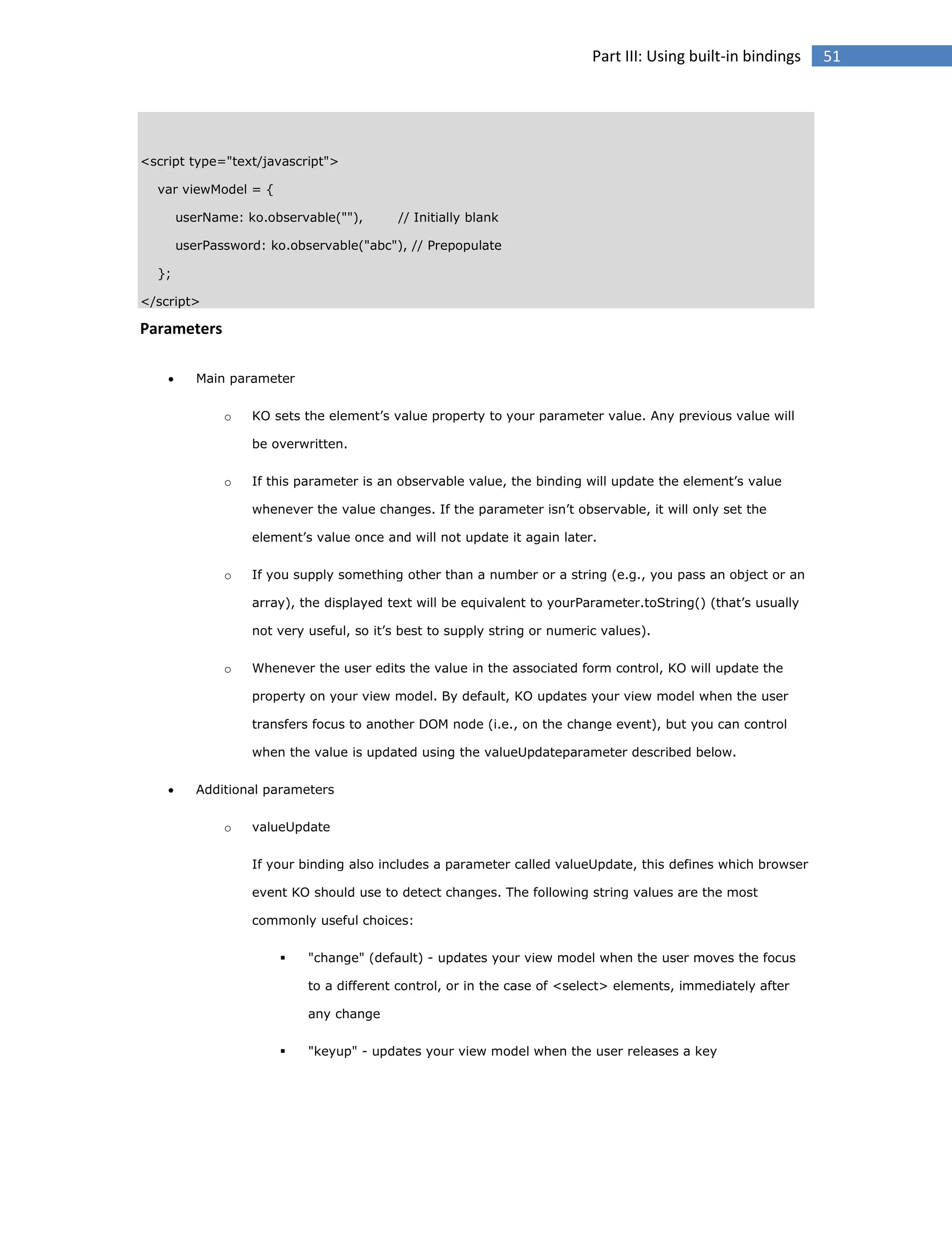 Part III: Using built-in bindings

<script type="text/javascript">
var viewModel = {
userName: ko.observable(""),

// Initially blank

userPassword: ko.observable("abc"), // Prepopulate
};
</script>

Parameters


Main parameter
o

KO sets the element’s value property to your parameter value. Any previous value will
be overwritten.

o

If this parameter is an observable value, the binding will update the element’s value
whenever the value changes. If the parameter isn’t observable, it will only set the
element’s value once and will not update it again later.

o

If you supply something other than a number or a string (e.g., you pass an object or an
array), the displayed text will be equivalent to yourParameter.toString() (that’s usually
not very useful, so it’s best to supply string or numeric values).

o

Whenever the user edits the value in the associated form control, KO will update the
property on your view model. By default, KO updates your view model when the user
transfers focus to another DOM node (i.e., on the change event), but you can control
when the value is updated using the valueUpdateparameter described below.



Additional parameters
o

valueUpdate
If your binding also includes a parameter called valueUpdate, this defines which browser
event KO should use to detect changes. The following string values are the most
commonly useful choices:


"change" (default) - updates your view model when the user moves the focus
to a different control, or in the case of <select> elements, immediately after
any change



"keyup" - updates your view model when the user releases a key

51

 