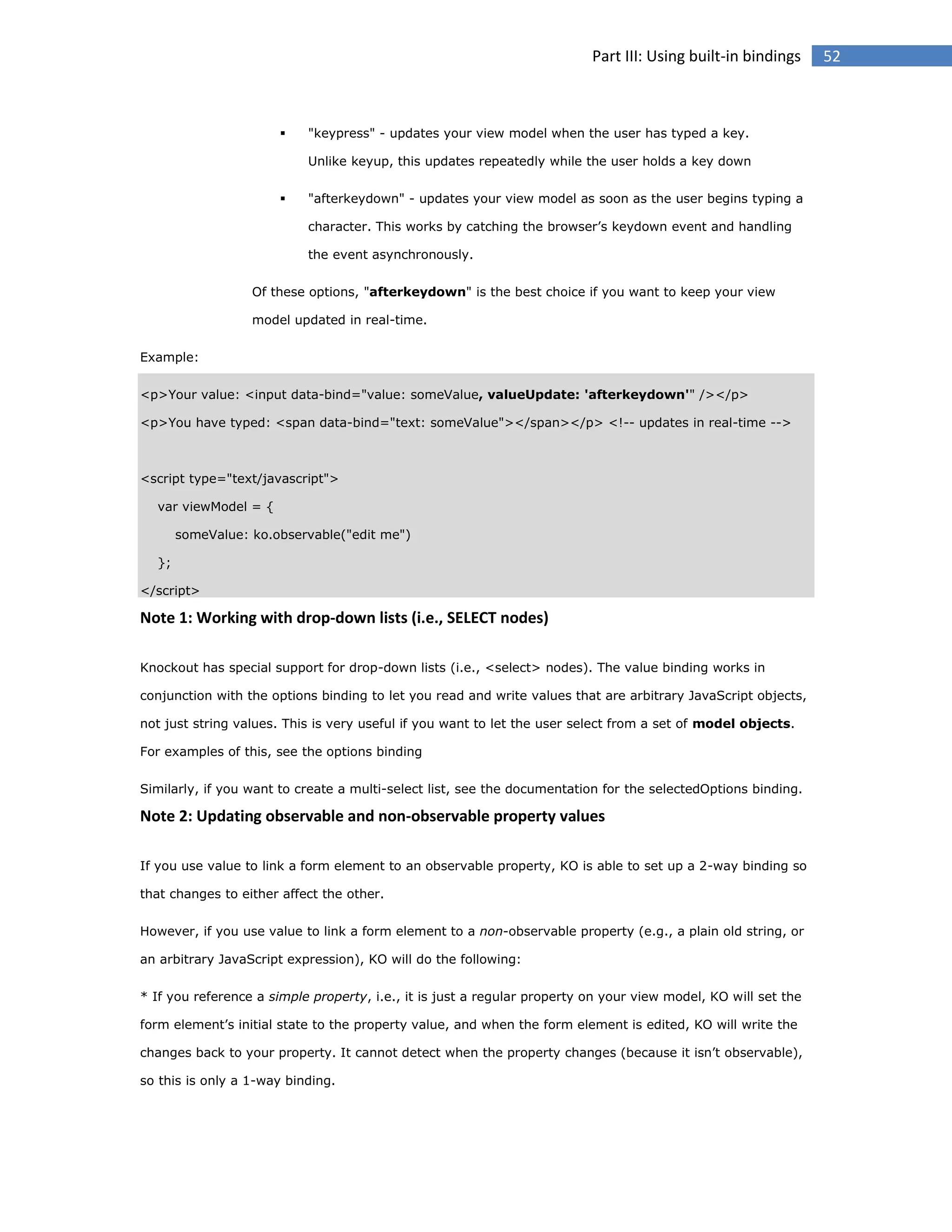 Part III: Using built-in bindings



"keypress" - updates your view model when the user has typed a key.
Unlike keyup, this updates repeatedly while the user holds a key down



"afterkeydown" - updates your view model as soon as the user begins typing a
character. This works by catching the browser’s keydown event and handling
the event asynchronously.

Of these options, "afterkeydown" is the best choice if you want to keep your view
model updated in real-time.
Example:
<p>Your value: <input data-bind="value: someValue, valueUpdate: 'afterkeydown'" /></p>
<p>You have typed: <span data-bind="text: someValue"></span></p> <!-- updates in real-time -->

<script type="text/javascript">
var viewModel = {
someValue: ko.observable("edit me")
};
</script>

Note 1: Working with drop-down lists (i.e., SELECT nodes)
Knockout has special support for drop-down lists (i.e., <select> nodes). The value binding works in
conjunction with the options binding to let you read and write values that are arbitrary JavaScript objects,
not just string values. This is very useful if you want to let the user select from a set of model objects.
For examples of this, see the options binding
Similarly, if you want to create a multi-select list, see the documentation for the selectedOptions binding.

Note 2: Updating observable and non-observable property values
If you use value to link a form element to an observable property, KO is able to set up a 2-way binding so
that changes to either affect the other.
However, if you use value to link a form element to a non-observable property (e.g., a plain old string, or
an arbitrary JavaScript expression), KO will do the following:
* If you reference a simple property, i.e., it is just a regular property on your view model, KO will set the
form element’s initial state to the property value, and when the form element is edited, KO will write the
changes back to your property. It cannot detect when the property changes (because it isn’t observable),
so this is only a 1-way binding.

52

 